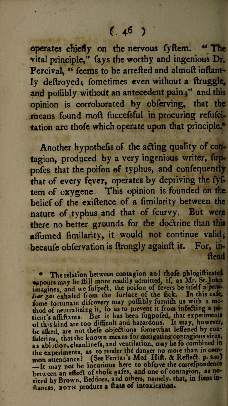 operates chiefly on the nervous fyftcm. The vital principle,** fays the worthy and ingenious Dr. Percival, feems to be arrefted and almoft inftant* ly deftroyed; fometimes even without a ftruggle, and poffibly without an antecedent pain j** and this opinion is corroborated by obferving, that the ^ means found moft fuccefsful in procuring refufeU tation are thofe which operate upon that principle/ Another hypothefis of the adling quafity of con¬ tagion, produced by a very ingenious writer, fup. pofes that the poifon ef typhus, and confequently that of every fqver, operates by depriving the fyf- tern of oxygenc. This opinion is founded on the belief of the exiftence of a fimilarity between the nature of typhus and that of feurvy. But were there no better grounds for the dodtrine than this affumed fimilarity, it would not continue valid; becaufe obfervation is ftrongly againft it. For, ih- flead • The relation between contagion an l thofe phloglfticated lapoursmay beftill more readily admitted, if, as Mr. St.John imagines, and we fufped, the poifon of fevers be itfelf a pecu¬ liar gas exhaled fiom the furface of the fick. In this cafe, fomc fortunate difeovery may poffibly furnifti us with a me- thod of neutralizing it, fo as to prevent it from infeaing a pa¬ tient's affiflants. out it has been fuppofed,' that experiments of this kind are too difficult and hazardous. It may, however, be afleed, are not thefe objeAions fomewhat leflened by con- fkicring,* that the known means for mitigating contagious virus, as ablution,cleanlincfs,and ventilation, may befo combined in the experiments, as to render the dangw no inorc than in ewn- Bion attendance? (SeeFerriar s Med. Hift. & Refleft p. *40/ _It may not be incurious here to obferve the correipondcnce between an effetft pf thofe gafes, and one of contagion, as no¬ ticed by Brown, Beddoes, and others, namely, that, in foroeifl* fUncss, »0TH produce a ftau of intoxication.
