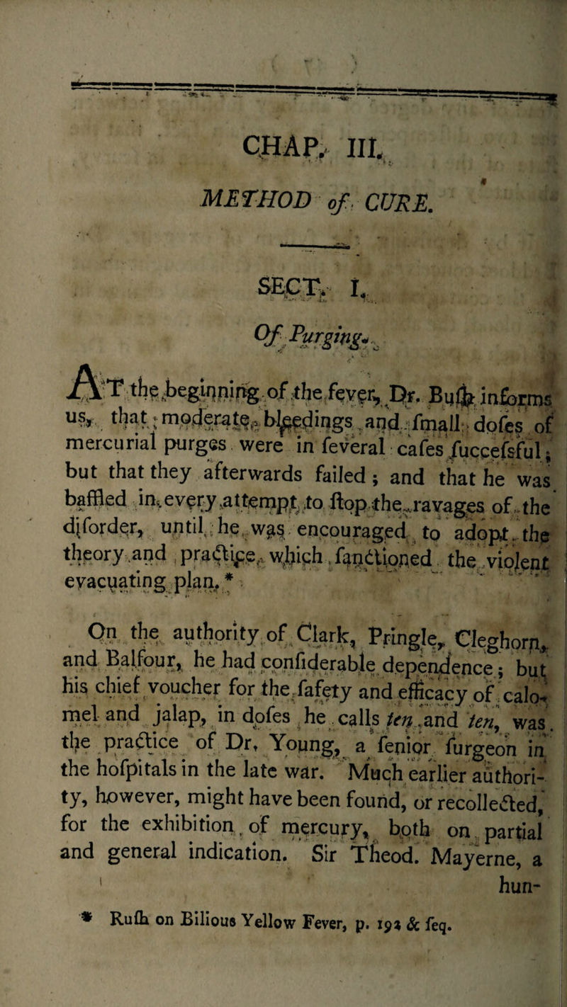 CflAPy III. - ^ t- METHOD of. CURE. sEgiv. I,, • ■ ■: •5 t.i i\:T.the,beg,inpir%.of ^he feygr, Or. inSarms “5*, that • moderaS^e. 'b;^dipgs ,ap’d.ifm^lltt dofes of mercurial purges were in femai cafes’/uccefsfuli but that they afterwards failed; and that he was baffled ,i%ev^ry,attempj^to ftopthq^ravages of., the diford.qr, tiptil, he,,w^§. entcou^age^ to adop^. the tIieory.and w^bi^h ,%dlioAecr the^.vipjent; eyacyatlng.plan^ * ^ ' --- i . On the^ authority of Clark, Pringk, Cleghorp,, he had confiderable depe^ence; but Kis clfief voucher for the/afety and efficacy of xalo* meland jalap,> dpfes ,he .calls ‘and ’ten, was, tl?e praajce_ of Dr, Ypung^ a'fenipr7urgeon in the hofpitals in the late war, Muc^h earlier authori¬ ty, however, might have been found, or recolleaed,’ for the exhibition. of rnercury, bpth on partial and general indication. Sir Tlieod, Mayerne, a ' hun- • Ruth on Bilious Yellow Fever, p. 1^7, & feq.