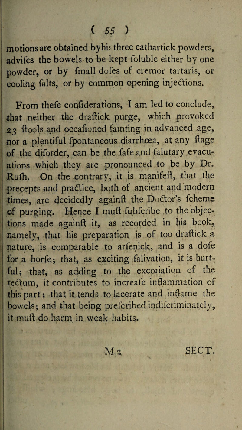 motions are obtained by his three cathartick powders, I advifes the bowels to be kept foluble either by one powder, or by fmall dofes of cremor tartaris, or cooling falts, or by common opening injedlions. From thefe confiderations, I am led to conclude, that neither the draftick purge, which provoked 23 ftools and occafioned fainting ia advanced age, nor a plentiful fpontaneous diarrhoea, at any llage of the diforder, can be the fafe and falutary evacu« ations which they are pronounced to be by Dr. Rufh.. On the contrary, it .is manifeft, that the precepts and pradlice, both of ancient and modern times, are decidedly againft the Dodfor’s fcheme of purging. Hence I muft fubfcribe to theobjec= tions made againft it, as recorded in his book, namely, that his preparation is of too draftick a nature, is comparable to arfenick, ^and is a dofe fora horfe; that, as ejxciting falivation, it is hurt-, ful; that, as adding to the excoriation of the redlum, it contributes to increafe inflammation of this part; that it tends to lacerate and inflame the bowels; and that being prefcribedindifcriminately, it muft do.harm in weak habits. Mz SECT.