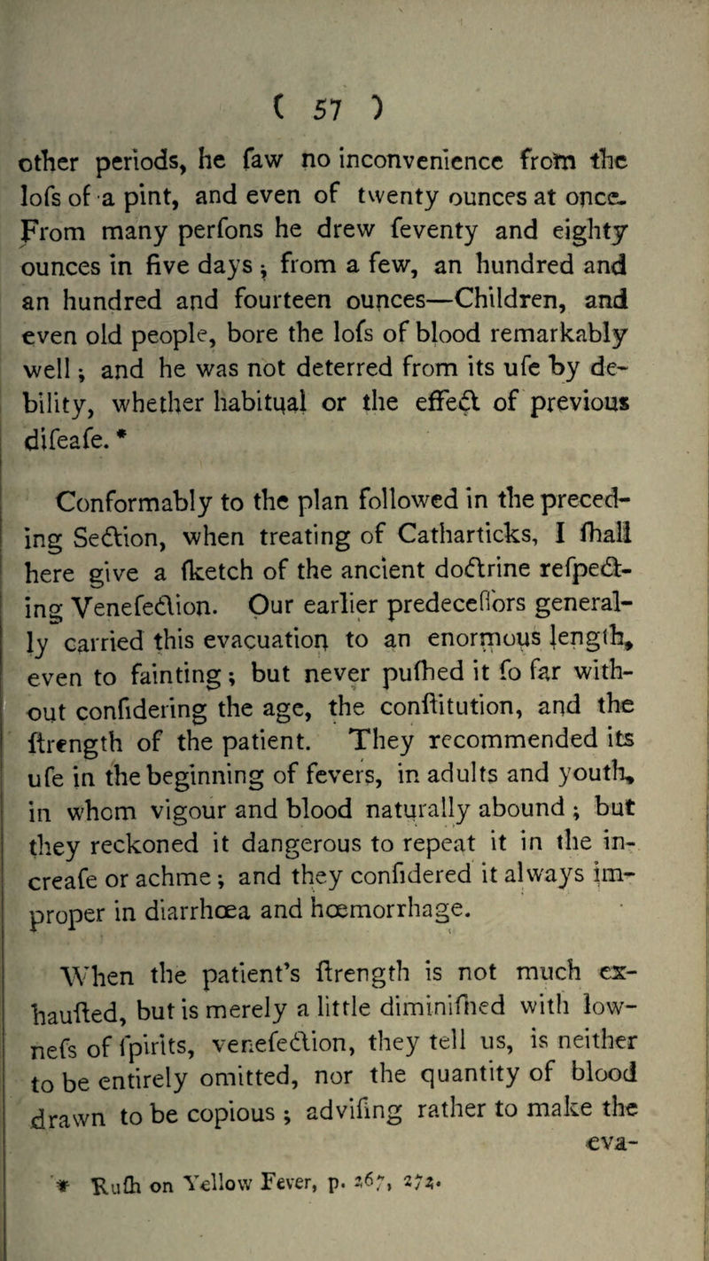Other periods, he faw no inconvenience frotn the lofs of a pint, and even of twenty ounces at once- From many perfons he drew feventy and eighty ounces in five days •, from a few, an hundred and an hundred and fourteen ounces—Children, and even old people, bore the lofs of blood remarkably well; and he was not deterred from its ufe by de¬ bility, whether habitnal or the effect of previous j difeafe. * Conformably to the plan followed in the preced¬ ing Section, when treating of Catharticks, I fhall here give a (ketch of the ancient dodrine refped:- ( ing Venefedion. Our earlier predecefibrs general¬ ly carried this evacuation to an enormous {ength^ even to fainting; but never pufhed it fo far with¬ out confidering the age, the conftitution, and the ftrength of the patient. They recommended its I ufe in the beginning of fevers, in adults and youth, i in whom vigour and blood naturally abound ; but they reckoned it dangerous to repeat it in the in- creafe or achme; and they confidered it always im¬ proper in diarrhoea and hoemorrhage. When the patient’s firength is not much cs- haufied, but is merely a little diminifned with low- nefs of fpirits, venefedion, they tell us, is neither to be entirely omitted, nor the quantity of blood drawn to be copious ; advlfing rather to make the eva- > Kulh on Yellow Fever, p.
