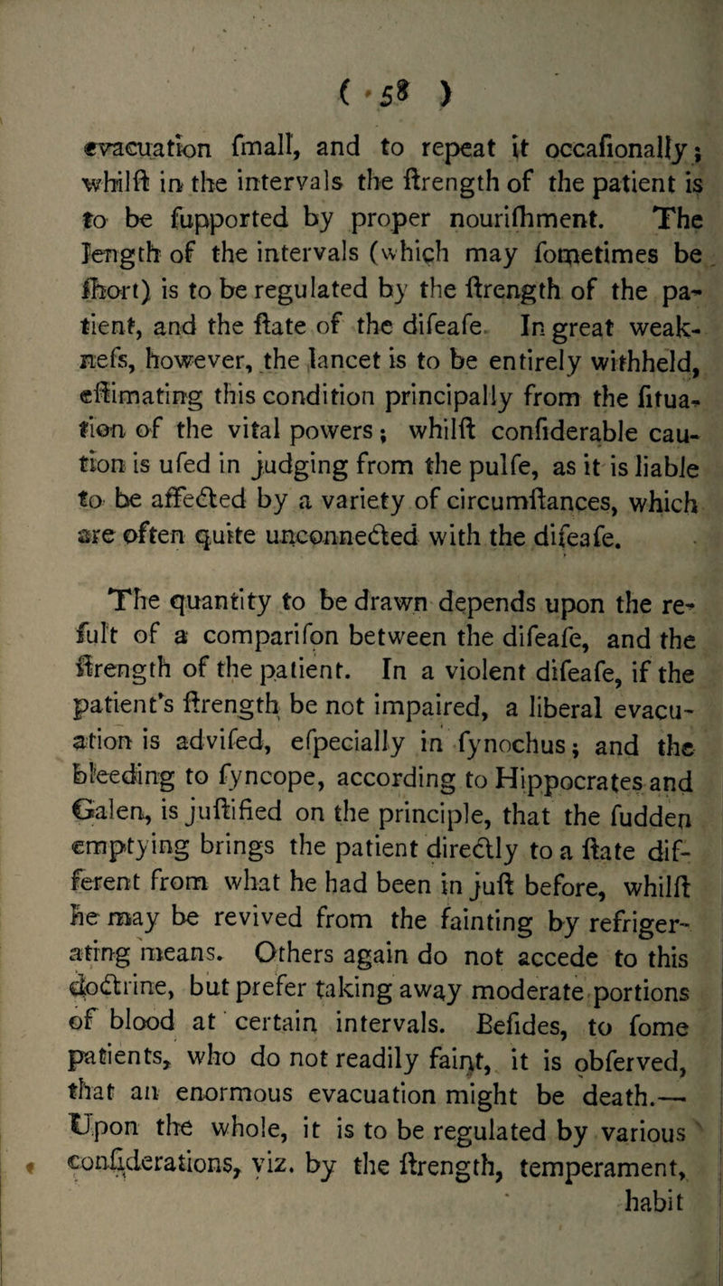 (■5« ) evacuation fmall, and to repeat it occafionally; wbilft in the intervals the ftrength of the patient is to be fupported by proper nouriihmcnt. The length of the intervals (which may focnetimes be^, ihori) is to be regulated by the ftrength of the pa^ tient, and the ftate of the difeafe. In great weak- nefs, hov^^ever, the lancet is to be entirely withheld,, eftimating this condition principally from the fitua^ fion of the vital powers; whilft confiderable cau¬ tion is ufed in judging from the pulfe, as it is liable to be afFe(fted by a variety of circumftances, which are often quite unconneded with the difeafe. The quantity to be drawn depends upon the re^ fult of a Gomparifon between the difeafe, and the ftrength of the patient. In a violent difeafe, if the patient's ftrength be not impaired, a liberal evacu- ation is advifed, efpecially in fynochus; and the bl'eeding to fyncope, according to Hippocrates and Galen, is juftified on the principle, that the fudden emptying brings the patient diredly to a ftate dif¬ ferent from what he had been in juft before, whilft he may be revived from the fainting by refriger¬ ating means. Others again do not accede to this dpdrine, but prefer taking away moderate-portions of blood at certain intervals. Befides, to fome patients, who do not readily faint, it is obferved, that an enormous evacuation might be death.—■ Upon the whole, it is to be regulated by various ^ f conftderations, yiz. by the ftrength, temperament, habit