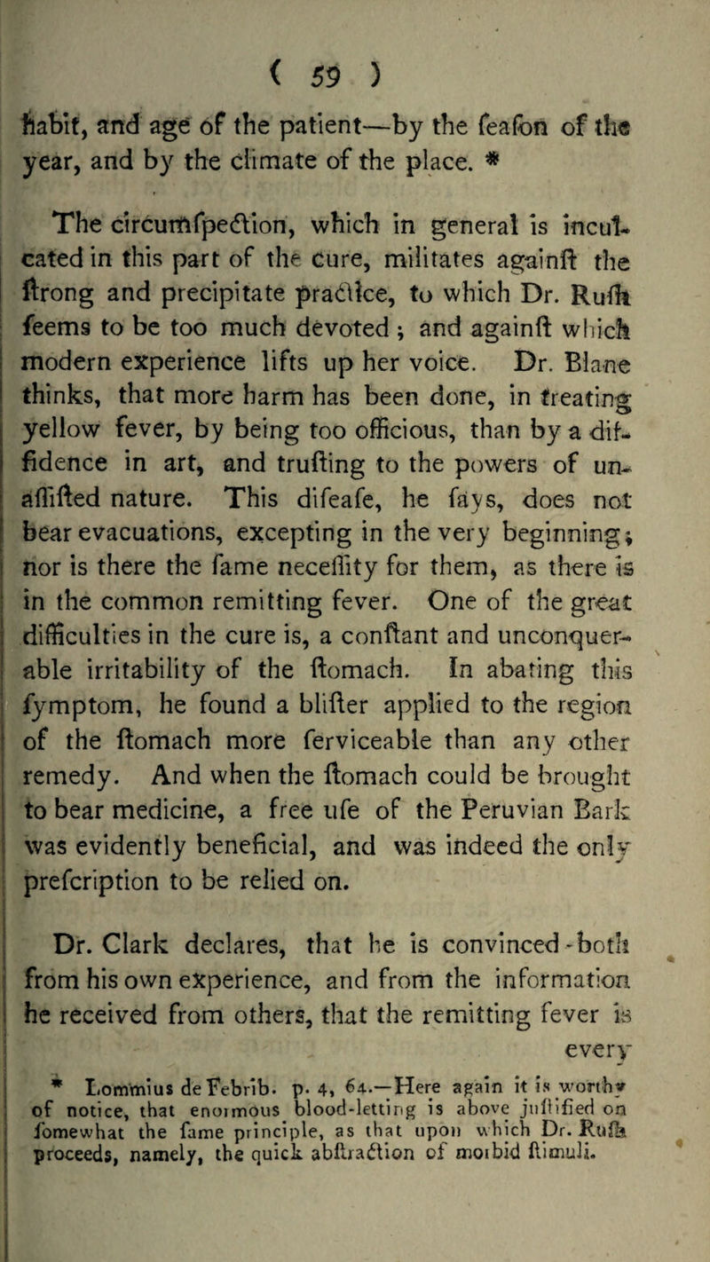 liafeit, and age of the patient—by the feafon of the year, and by the climate of the place. * The circumrpedllon, which in general is incul¬ cated in this part of the cure, militates againlf the ftrong and precipitate pradlke, to which Dr. Rufh : feems to be too much devoted ; and againft which 1 modern experience lifts up her voice. Dr. Blane I thinks, that more harm has been done, in treating I yellow fever, by being too officious, than by a dif- 1 fidence in art, and trufting to the powers of un- [ affifted nature. This difeafe, he fays, does not I bear evacuations, excepting in the very beginning; I nor is there the fame neceffity for them, as there is ; in the common remitting fever. One of the great I difficulties in the cure is, a conftant and unconquer¬ able irritability of the ftomach. In abating this i fymptom, he found a blifter applied to the region ! of the ftomach more ferviceable than any other ; remedy. And when the ftomach could be brought ! to bear medicine, a free life of the Peruvian Bark i was evidently beneficial, and was indeed the only prefcription to be relied on. 1 i Dr. Clark declares, that he is convinced-both i from his own experience, and from the information i he received from others, that the remitting fever is every I * Lommius deFebnb. p. 4, ^4..—Here again it is worthy ; of notice, that enoimous^ blood-letting is above jiilllfled on j fomewhat the fame principle, as that upon which Dr. Rufb i proceeds, namely, the quick abllraiVion of moibid llimuH. (