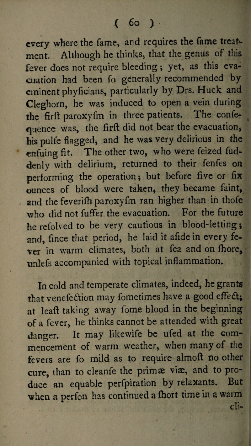 every where the fame, and requires the fame treats ment. Although he thinks^ that the genus of this fever does not require bleeding; yet, as this eva* cuation had been fo generally recommended by eminent phyficians, particularly by Drs. Huck and Cleghorrt, he was induced to open a vein during the firft paroxyfm in three patients. The confe- ^ quence was, the firft did not bear the evacuation, his pulfe flagged, and he was very delirious in the enfuing fit. The other two, who were feized fud- denly with delirium, returned to their fenfes on performing the operation; but before five or fix ounces of blood were taken^ they became faint, . and the feverifh paroxyfm ran higher than in thofe who did not fuffer the evacuation. For the future herefolved to be very cautious in blood-letting; and, fince that period, he laid it afide in every fe¬ ver in warm climates, both at fea and on fhore, unlefs accompanied with topical inflammation. In cold and temperate climates, indeed, he grants that venefedion may fometimes have a good effedf; at leaft taking away fome blood in the beginning of a fever, he thinks cannot be attended with great danger. It may likewife be ufed at the com¬ mencement of warm weather, when many of the fevers are fo mild as to require almoft no other cure, than to cleanfe the primae viae, and to pro¬ duce an equable perfpiration by relaxants. But when a perfon has continued a fhort time in a warm