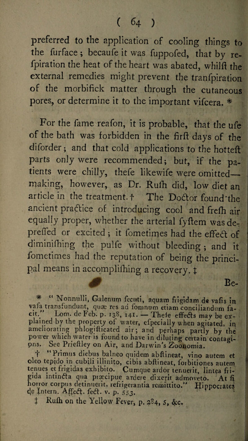 ( ^4 ) preferred to the application of cooling things to the furface; becaufe it was fuppofed, that by re- fpiration the heat of the heart was abated, whilft the external remedies might prevent the tranfpiration of the morbifick matter through the cutaneous pores, or determine it to the irnportant vifcera. * For the fame reafon, it is probable, that the ufe of the bath was forbidden in the firft days of the diforder; and that cold applications to the hotteft parts only were recommended; but, if the pa¬ tients were chilly, thefe likewife were omitted__ rnaking, however, as Dr. Rufti did, low diet an article in the treatment, t The Dodor found'the ancient pradice of introducing cool and fre^ air equally proper, whether the arterial fyftem was de^ prefTed or excited ; it fometimes had the efFed of ' diminifhing the pulfe without bleeding ; and it fometimes had the reputation of being the princi¬ pal means in accqmplifhing a recovery. % # Be- ; * “ Nonnulli, Galennm fecuti, aquam frigidam de vafis in vafa^transfundunt, quae res ad foninum etiam conclliandum fa- ! cit.^ Lom. de teb. p. 138, 141. — Theie effects may be ejr- plained by the property of water, efpecially when agitated, in I ameliorating phlogilticated air; and perhaps partly by the j pow'er which vvatcr is found to have in diluting certain contagi- 1 pns. See Prieftley on Air, and Darwin^s Zoonomia. Prirnus diebus balneo quidem abftineat, vino autem et y oleo tepjdo in cubjli illinl^o, cibis ablbneat, forbitiones autem tenues et fngidas exhibits. Cumque ardor lenuerit, lintea fri- gida intinifta qua praecipue ardere dixerit admoveto. At fi horror corpus detinnerit, lefrigerantia rcmi'ttito.” Hippocrates i c|e Intern. Aifeift. fedl. v. p, 553. f Ruth on the Yellow Fever, p. 284, 5, 4cc. : I