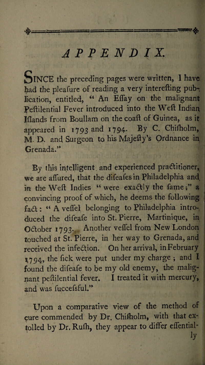 APPENDIX. f Since the preceding pages were written, 1 have had the pleafurc of reading a very interefting pub- ication, entitled, “ An ElTay on the malignant Peftilential Fever introduced into the Weft Indian iflands from Boullam on the coaft of Guinea, as it appeared in 1793 and i794* Ghiftiolm, M. D. and Surgeon to his Majefty’s Ordnance in _ ^ Grenada/* By this intelligent, and experienced pradfitioner, we are affured, that the difeafesin Philadelphia and in the Weft Indies ‘‘were exadlly the fame/* a convincing proof of which, he deems the following fadf : “ A vefTel belonging to Philadelphia intro¬ duced the difeafe into St. Pierre, Martinique, in October 1793. Another veffel fronn New London touched at St. Pierre, in her way to Grenada, and received the infection. On her arrival, in February ^794, the fick were put under my charge ; and I found the difeafe to be my old enemy, the malig¬ nant peftilential fever. I treated it with mercury, and was fuccefsful/* Upon a comparative view of the method of ^ure commended by Dr. Chiftiolm, with that ex¬ tolled by Dr. Rufh, they appear to differ effential-
