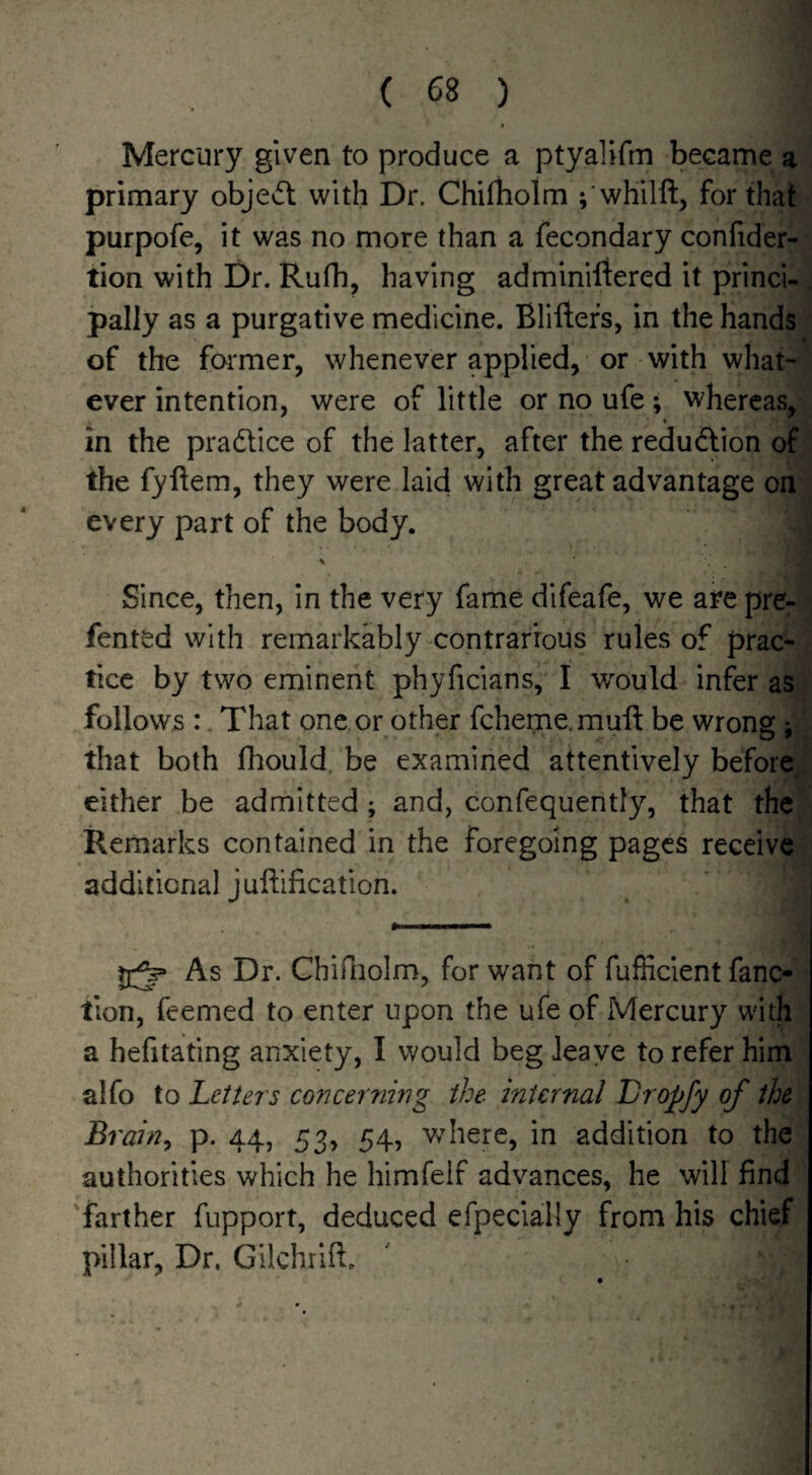 Mercury given to produce a ptyalifm became a primary objedl with Dr. Chifliolm ; whilft, for that purpofe, it was no more than a fecondary confider- tion with Dr, Rufh, having adminiftered it princi¬ pally as a purgative medicine. Bliftefs, in the hands of the former, whenever applied, or with what¬ ever intention, were of little or no ufe ; whereas, in the pradlice of the latter, after the redu<5lion of the fyftem, they were laid with great advantage on every part of the body. Since, then, in the very fame dlfeafe, we are pre- fentsd with remarkably contrarbus rules of prac¬ tice by two eminent phyficians, I would infer as follows :. That one or other fcheme.muft be wrong j that both fhould, be examined attentively before, either be admitted; and, confequently, that the Remarks contained in the foregoing pages receive additional juftification. As Dr. Chirnolm, for want of fuflicient fanc- tion, feemed to enter upon the ufe of Mercury with a hefitating anxiety, I would beg leave to refer him alfo to Letters concerning the internal L/ropfy of the Brain, p. 44, 53, 54, where, in addition to the authorities which he himfelf advances, he will find farther fupport, deduced efpecially from his chief pillar, Dr. Gilchrift.