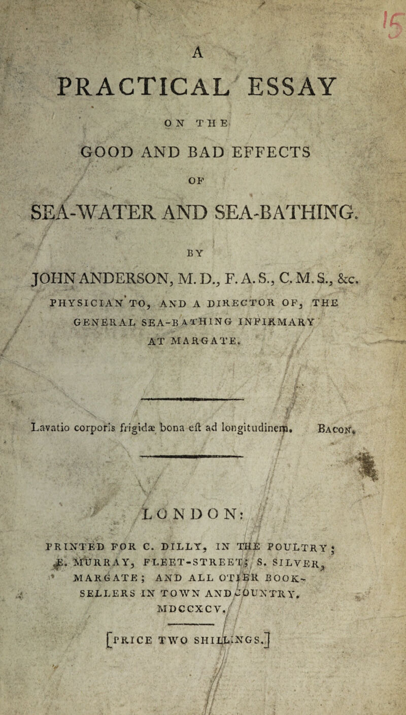 PRACTICAL ESSAY ON THE GOOD AND BAD EFFECTS OP SEA-WATER AND SEA-BATHING. BY JOHN ANDERSON, M. D., F. A. S., C. M. SL, &c. physician'to, and a director of, the GENERAL SEA-BATHING INFIRMARY AT MARGATE. Lavatio corporis fYigidae bona eft ad longitudineip. Bacon* LONDON: PRINTED FOR C. DILLY, IN THE POULTRY; JSv MURRAY, FLEET-STREET); S. SILVER, MARGATE; AND ALL OT^ER BOOK¬ SELLERS IN TOWN ANDCOUNTRY. MDCCXCV. [PRICE TWO SHILLINGS.]