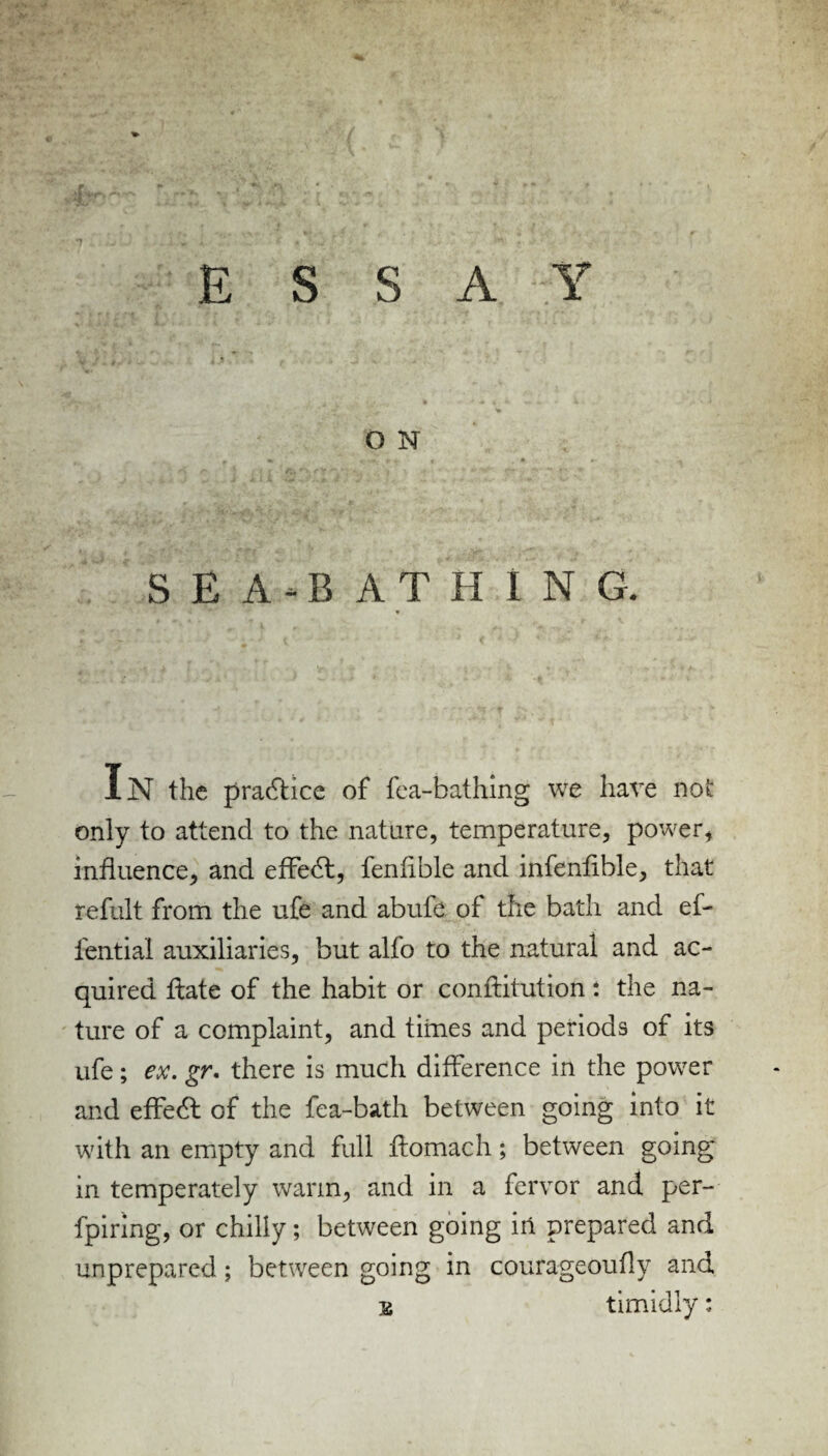 ESSAY O N SEA-BATHING. IN the practice of fea-bathing we hare not only to attend to the nature, temperature, power, influence, and effedt, fenlible and infenfible, that refult from the ufe and abide of the bath and ef- fential auxiliaries, but alfo to the natural and ac¬ quired date of the habit or conftitution: the na¬ ture of a complaint, and times and periods of its ufe; ex. gr. there is much difference in the power and effedt of the fea-bath between going into it with an empty and full ftomach; between going in temperately warm, and in a fervor and per- fpiring, or chilly; between going in prepared and unprepared; between going in courageoufly and s timidly: