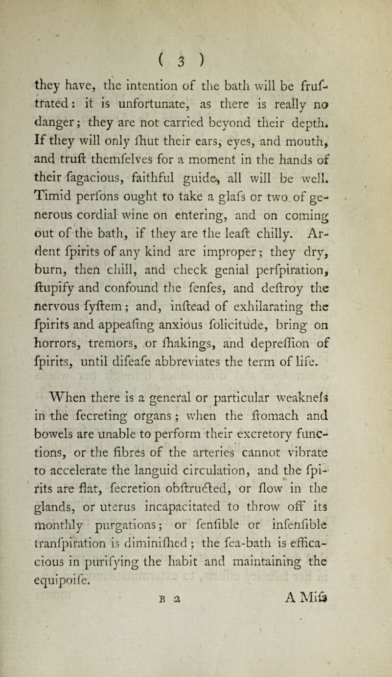 they have, the intention of the bath will be frus¬ trated : it is unfortunate, as there is really no danger; they are not carried beyond their depth* If they will only fhut their ears, eyes, and mouth, and trufl themfelves for a moment in the hands of their Sagacious, faithful guide, all will be well. Timid perfons ought to take a glafs or two of ge¬ nerous cordial wine on entering, and on coming out of the bath, if they are the lead: chilly. Ar¬ dent Spirits of any kind are improper; they dry, burn, then chill, and check genial perfpiration, ftupify and confound the fenfes, and deftroy the nervous fyftem; and, inftead of exhilarating the Spirits and appealing anxious Solicitude, bring on horrors, tremors, or Shakings, and depreffion of Spirits, until difeafe abbreviates the term of life. When there is a general or particular weaknefs in the Secreting organs; when the Stomach and bowels are unable to perform their excretory func- tions, or the fibres of the arteries cannot vibrate to accelerate the languid circulation, and the Spi¬ rits are flat, fecretion obstructed, or flow in the glands, or uterus incapacitated to throw off its monthly purgations; or fenfible or infenhble tranfpiration is diminished ; the fca-bath is effica¬ cious in purifying the habit and maintaining the equipoife. B a A Mifi