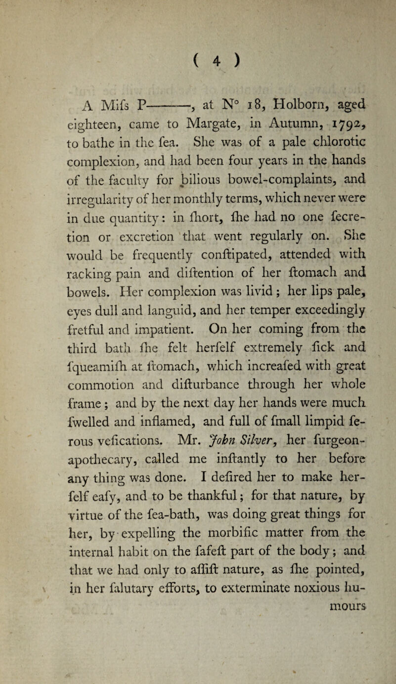 A Mifs P-, at N° 18, Holborn, aged eighteen, came to Margate, in Autumn, 1792, to bathe in the fea. She was of a pale chlorotic complexion, and had been four years in the hands of the faculty for bilious bowel-complaints, and irregularity of her monthly terms, which never were in due quantity: in fliort, fhe had no one fecre- tion or excretion that went regularly on. She would be frequently conftipated, attended with racking pain and diftention of her ftomach and bowels. Pier complexion was livid ; her lips pale, eyes dull and languid, and her temper exceedingly fretful and impatient. On her coming from the third bath die felt herfelf extremely Pick and fqueamifh at ltomach, which increafed with great commotion and difturbance through her whole frame ; and by the next day her hands were much fwelled and inflamed, and full of fmall limpid fe- rous veflcations. Mr. John Silver, her furgeon- apothecary, called me inftantly to her before any thing was done. I deflred her to make her¬ felf eafy, and to be thankful; for that nature, by virtue of the fea-bath, was doing great things for her, by expelling the morbific matter from the internal habit on the fafeft part of the body; and that we had only to aflifl: nature, as fhe pointed, in her falutary efforts, to exterminate noxious hu¬ mours