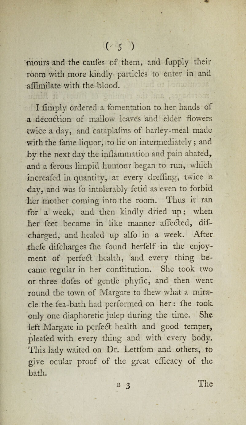 mours and the caufes of them, and fupply their room with more kindly particles to enter in and affimilate with the blood. I limply ordered a fomentation to her hands of a decodlion of mallow leaves and elder dowers twice a day, and cataplafms of barley-meal made with the fame liquor, to lie on intermediately; and by the next day the inflammation and pain abated, and a ferous limpid humour began to run, which increafed in quantity, at every dreffing, twice a day, and was fo intolerably fetid as even to forbid her mother coming into the room. Thus it ran for a week, and then kindly dried up; when her feet became in like manner affedled, dif- charged, and healed up alfo in a week. After thefe difcharges fhe found herfelf in the enjoy¬ ment of perfecT health, and every thing be¬ came regular in her conftitution. She took two or three dofes of gentle phylic, and then went round the town of Margate to fhew what a mira¬ cle the fea-bath had performed on her : lire took only one diaphoretic julep during the time. She left Margate in perfedf health and good temper, pleafed with every thing and with every body. This lady waited on Dr. Lettfom. and others, to give ocular proof of the great efficacy of the bath. » 3