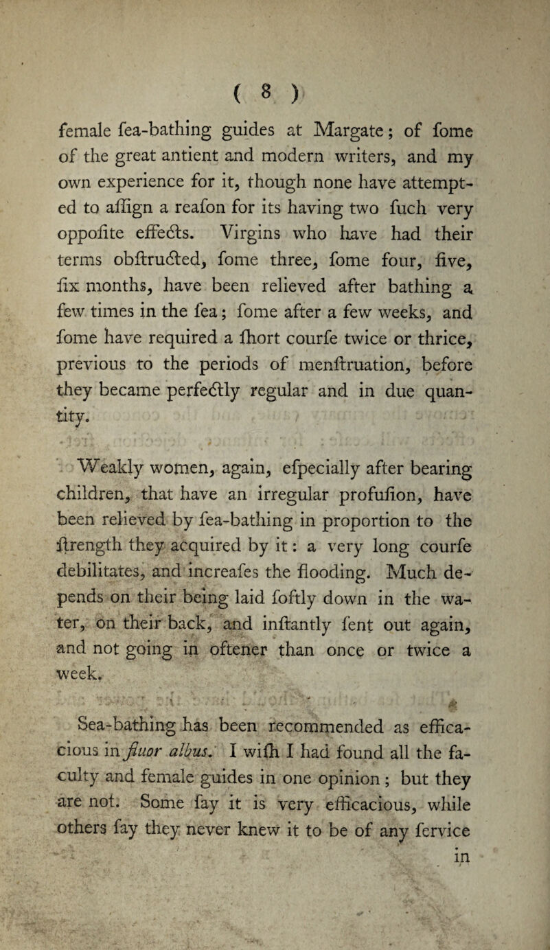 female fea-bathing guides at Margate; of fome of the great antient and modern writers, and my own experience for it, though none have attempt¬ ed to afiign a reafon for its having two fuch very oppofite effedts. Virgins who have had their terms obftrudled, fome three, fome four, five, fix months, have been relieved after bathing a few times in the fea; fome after a few weeks, and fome have required a fhort courfe twice or thrice, previous to the periods of menftruation, before they became perfedtly regular and in due quan¬ tity. Weakly women, again, efpecially after bearing children, that have an irregular profufion, have been relieved by fea-bathing in proportion to the firength they acquired by it: a very long courfe debilitates, and increafes the flooding. Much de¬ pends on their being laid foftly down in the wa¬ ter, on their back, and infiantly fent out again, and not going in oftener than once or twice a week. v - 1 - . # Sea-bathing has been recommended as effica¬ cious in fiuor albus. I with I had found all the fa¬ culty and female guides in one opinion; but they are not. Some fay it is very efficacious, while others fay they never knew it to be of any fervice in .. ‘i- - )