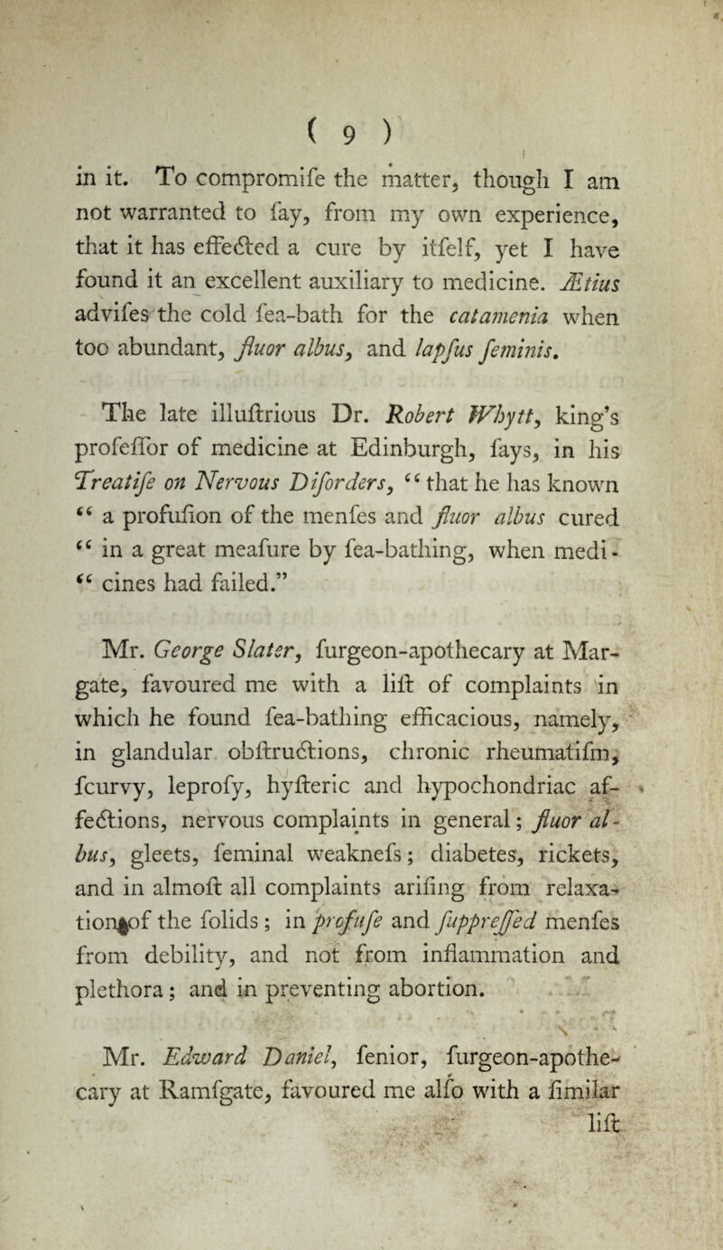 I in it. To compromlfe the matter, though I am not warranted to fay, from my own experience, that it has effected a cure by itfelf, yet I have found it an excellent auxiliary to medicine. JEtim adviies the cold fea-bath for the catamenia when too abundant, Jiuor albus, and lapfus feminis. The late iiluflrious Dr. Robert Whytt, king’s profeffor of medicine at Edinburgh, fays, in his Treatife on Nervous D ijorders, that he has known “ a profufion of the menfes and Jiuor albus cured “ in a great meafure by fea-bathing, when medi- “ cines had failed.” Mr. George Slater, furgeon-apothecary at Mar¬ gate, favoured me with a lift of complaints in which he found fea-bathing efficacious, namely, in glandular obflrucfions, chronic rheumatifm, fcurvy, leprofy, hyfteric and hypochondriac af- * fedfions, nervous complaints in general; jiuor al¬ bus , gleets, feminal weaknefs; diabetes, rickets, and in almoft all complaints arifing from relaxa- tion^pf the folids; in profufe and fupprejfed menfes from debility, and not from inflammation and plethora; and in preventing abortion. » • - ♦ ' f** N k Mr. Edward Daniel, fenior, furgeon-apothe- * cary at Ivamfgate, favoured me alfo with a limilar lift X »