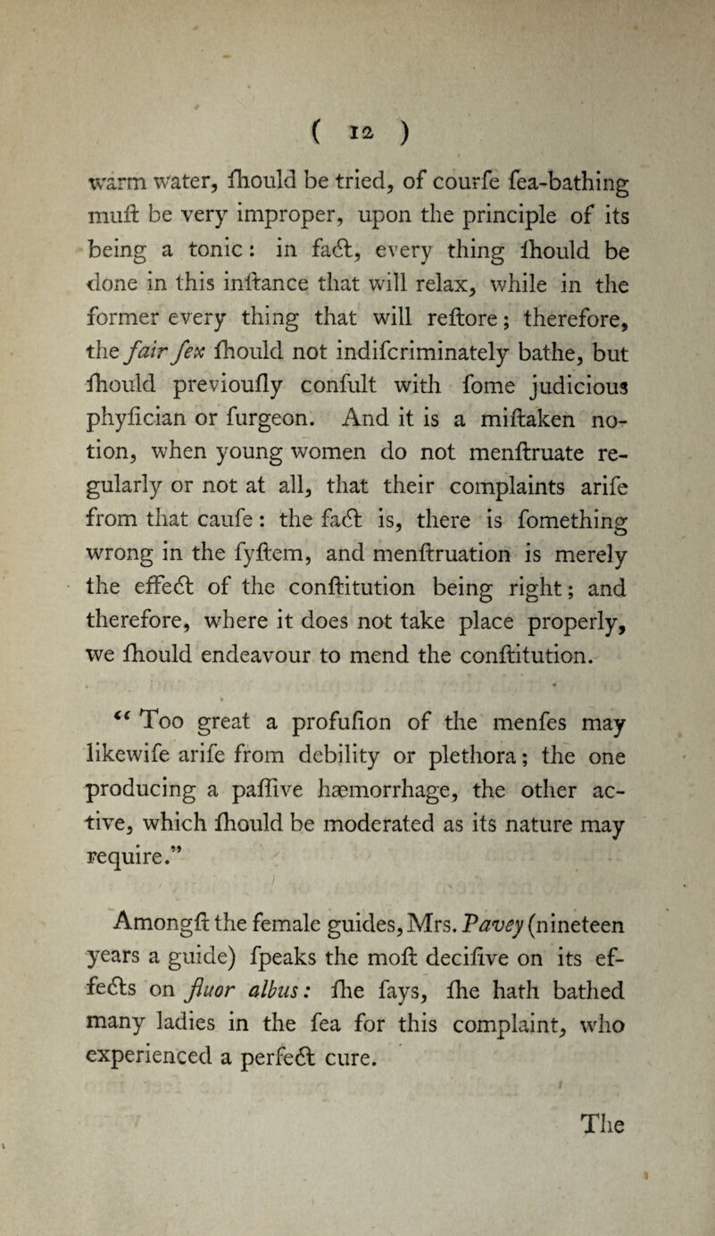 warm water, ihould be tried, of courfe fea-bathing mud: be very improper, upon the principle of its being a tonic: in fa6l, every thing ihould be done in this inftance that will relax, while in the former every thing that will reftore; therefore, the fair fex ihould not indifcriminately bathe, but fhould previouily confult with fome judicious phylician or furgeon. And it is a miftaken no¬ tion, when young women do not menftruate re¬ gularly or not at all, that their complaints arife from that caufe: the fa6t is, there is fomething wrong in the fyftem, and menftruation is merely the effect of the conftitution being right; and therefore, where it does not take place properly, we fhould endeavour to mend the conftitution. , « » €€ Too great a profufion of the menfes may likewife arife from debility or plethora; the one producing a paftive haemorrhage, the other ac¬ tive, which ihould be moderated as its nature may require.” , - j felMW Amongft the female guides, Mrs. Pavey (nineteen years a guide) fpeaks the moil deciftve on its ef¬ fects on fluor albas: fhe fays, fhe hath bathed many ladies in the fea for this complaint, who experienced a perfect cure. i