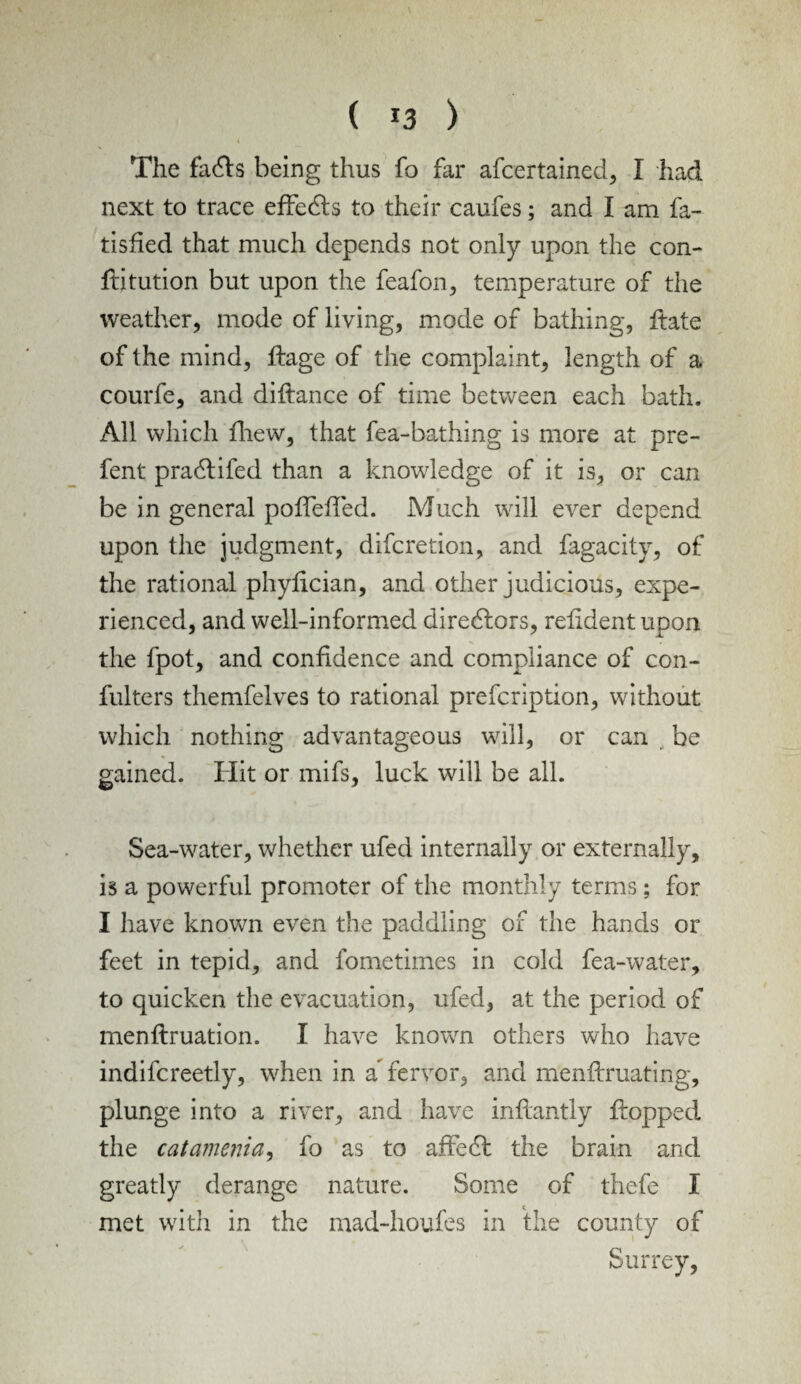 The fadls being thus fo far afcertained, I had next to trace effects to their caufes; and I am fa- tisfied that much depends not only upon the con- ftitution but upon the feafon, temperature of the weather, mode of living, mode of bathing, ftate of the mind, ftage of the complaint, length of a courfe, and diftance of time between each bath. All which fhew, that fea-bathing is more at pre- fent pradtifed than a knowledge of it is, or can be in general pofTeffed. Much will ever depend upon the judgment, difcretion, and fagacity, of the rational phyfician, and other judicious, expe¬ rienced, and well-informed directors, relident upon the fpot, and confidence and compliance of con- fulters themfelves to rational prescription, without which nothing advantageous will, or can be gained. Hit or mifs, luck will be all. Sea-water, whether ufed internally or externally, is a powerful promoter of the monthly terms; for I have known even the paddling of the hands or feet in tepid, and fometimes in cold fea-water, to quicken the evacuation, ufed, at the period of menftruation. I have known others who have indifcreetly, when in a fervor, and menftruating, plunge into a river, and have inftantly flopped the catamenia, fo as to afFedt the brain and greatly derange nature. Some of thefe I met with in the mad-houfes in the county of Surrey,