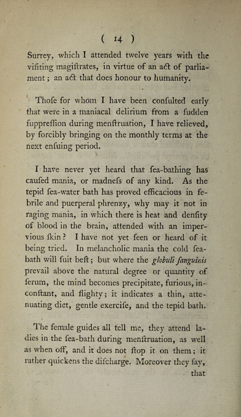 Surrey, which I attended twelve years with the viliting magiftrates, in virtue of an adl of parlia¬ ment ; an a6t that does honour to humanity. Thofe for whom I have been confulted early that were in a maniacal delirium from a fudden fuppreffion during menftruation, I have relieved, by forcibly bringing on the monthly terms at the next enfuing period. I have never yet heard that fea-bathing has caufed mania, or madnefs of any kind. As the tepid fea-water bath has proved, efficacious in fe¬ brile and puerperal phrenzy, why may it not in raging mania, in which there is heat and dentity of blood in the brain, attended with an imper¬ vious fkin ? I have not yet feen or heard of it being tried. In melancholic mania the cold fea- bath will fuit bell; but where the globuli fanguinis prevail above the natural degree or quantity of ferum, the mind becomes precipitate, furious, in- conftant, and flighty; it indicates a thin, atte¬ nuating diet, gentle exercife, and the tepid bath. The female guides all tell me, they attend la¬ dies in the fea-bath during menftruation, as well as when oft, and it does not ftop it on them; it rather quickens the difcharge. Moreover they fay, that