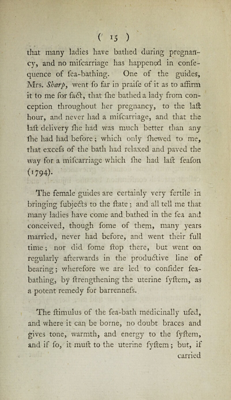 • 9 ' that many ladies have bathed during pregnan¬ cy, and no mifcarriage has happened in confe- quence of lea-bathing. One of the guides, Mrs. Sharp, went fo far in praife of it as to affirm it to me for fad, that the bathed a lady from con¬ ception throughout her pregnancy, to the lall hour, and never had a mifcarriage, and that the la If delivery the had was much better than any the had had before; which only fhewed to me, that exccfs of the bath had relaxed and paved the way for a mifcarriage which die had lad feafon (1794)- The female guides are certainly very fertile in bringing fubjedts to the date; and all tell me that many ladies have come and bathed in the fea and conceived, though fome of them, many years married, never had before, and went their full time; nor did fome dop there, but went on regularly afterwards in the productive line of bearing;; wherefore we are led to conlider fea- bathing, by drengthening the uterine fydem, as a potent remedy for barrennefs. The dimulus of the fea-bath medicinally ufed, and where it can be borne, no doubt braces and gives tone, warmth, and energy to the fydem, and if fo, it mud to the uterine fydem; but, if carried