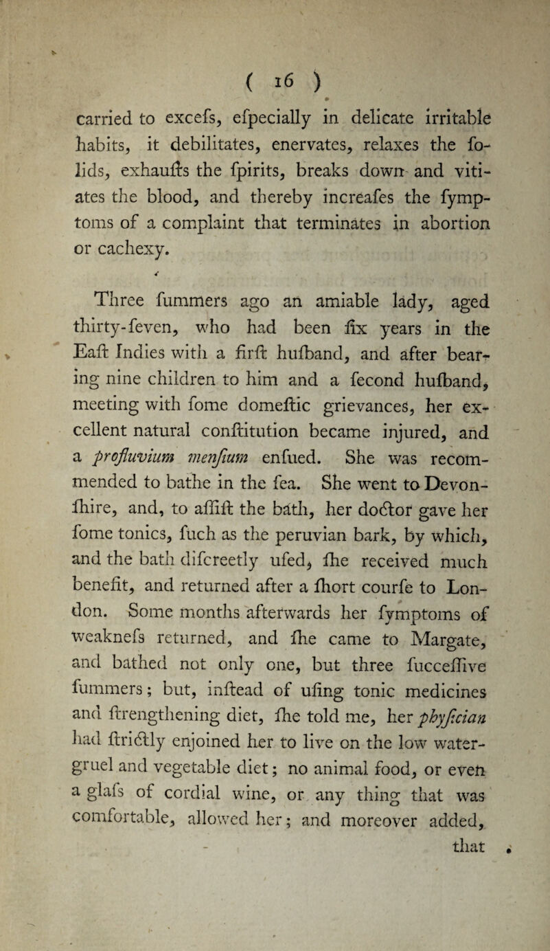 carried to excefs, efpecially in delicate irritable habits, it debilitates, enervates, relaxes the fo- lids, exhauffs the fpirits, breaks down and viti¬ ates the blood, and thereby increafes the fymp- toms of a complaint that terminates in abortion or cachexy. Three fummers ago an amiable lady, aged thirty- feven, who had been fix years in the Eaft Indies with a firft hufband, and after bear¬ ing nine children to him and a fecond hufband, meeting with fome domeflic grievances, her ex¬ cellent natural confutation became injured, and a profluvium menfium enfued. She was recom¬ mended to bathe in the fea. She went to Devon- fhire, and, to affift the bath, her dodlor gave her fome tonics, fuch as the peruvian bark, by which, and the bath difcreetly ufed, the received much benefit, and returned after a fhort courfe to Lon¬ don. Some months afterwards her fymptoms of weaknefs returned, and fhe came to Margate, and bathed not only one, but three fucceflive fummers; but, inftead of ufing tonic medicines and flrengthening diet, fhe told me, her phyfxian had ftridlly enjoined her to live on the low water- gruel and vegetable diet; no animal food, or even a glafs of cordial wine, or any thing that was comfortable, allowed her; and moreover added, that •