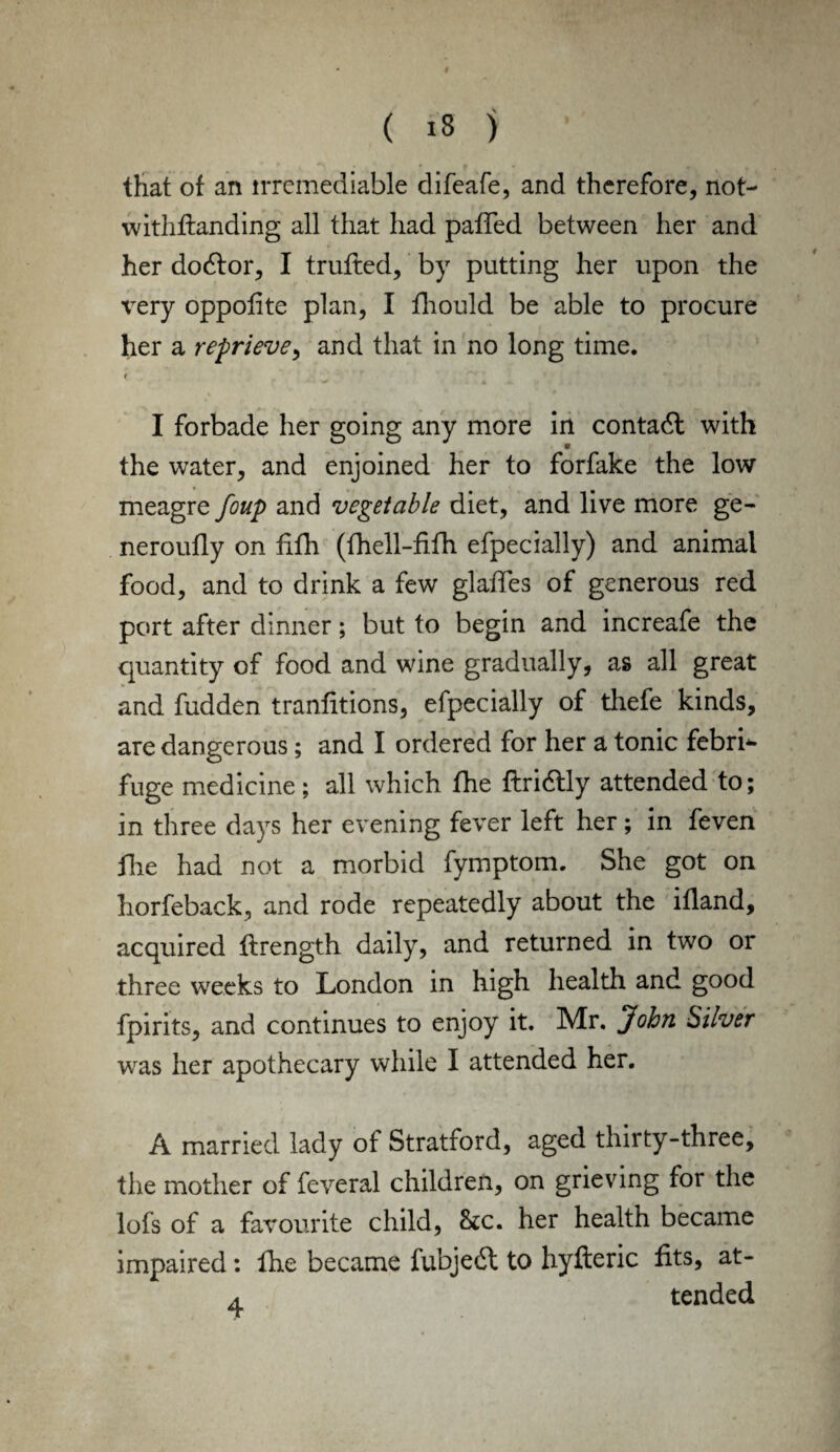 that of an irremediable difeafe, and therefore, not- withfianding all that had paffed between her and her dodtor, I trufled, by putting her upon the \Tery oppolite plan, I fhould be able to procure her a reprieve, and that in no long time. t I forbade her going any more in contadl with the water, and enjoined her to forfake the low meagre foup and vegetable diet, and live more ge- neroufly on fifh (fhell-fifh efpecially) and animal food, and to drink a few glades of generous red port after dinner; but to begin and increafe the quantity of food and wine gradually, as all great and hidden tranfitions, efpecially of thefe kinds, are dangerous; and I ordered for her a tonic febri¬ fuge medicine; all which the ftridtly attended to; in three days her evening fever left her; in feven die had not a morbid fymptom. She got on horfeback, and rode repeatedly about the ifland, acquired firength daily, and returned in two or three weeks to London in high health and good fpirits, and continues to enjoy it. Mr. John Silver was her apothecary while I attended her. A married lady of Stratford, aged thirty-three, the mother of feveral children, on grieving for the lofs of a favourite child, Sec. her health became impaired: the became fubjedt to hyfteric fits, at- a tended