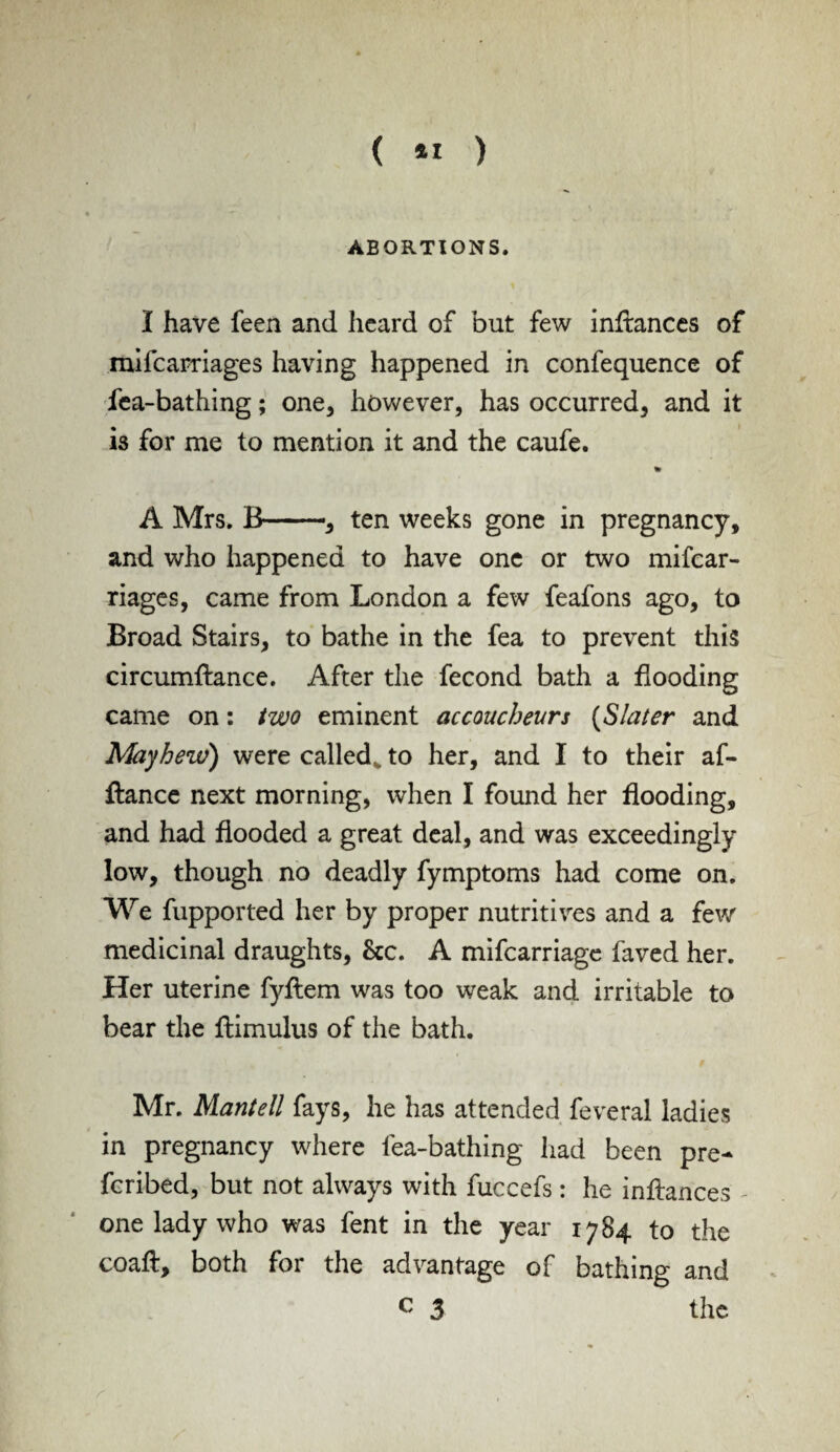 ( *1 ) ABORTIONS. I have feen and heard of but few inflances of mifcarriages having happened in confequence of fea-bathing; one, however, has occurred, and it is for me to mention it and the caufe. % A Mrs. B-, ten weeks gone in pregnancy, and who happened to have one or two mifcar¬ riages, came from London a few feafons ago, to Broad Stairs, to bathe in the fea to prevent this circumflance. After the fecond bath a flooding came on: two eminent accoucheurs (Slater and May hew) were called, to her, and I to their af¬ fiance next morning, when I found her flooding, and had flooded a great deal, and was exceedingly low, though no deadly fymptoms had come on. We fupported her by proper nutritives and a few medicinal draughts, &c. A mifcarriage faved her. Her uterine fyflem was too weak and irritable to bear the flimulus of the bath. Mr. Mantell fays, he has attended feveral ladies in pregnancy where fea-bathing had been pre- fcribed, but not always with fuccefs: he inflances one lady who was fent in the year 1784 to the coafl, both for the advantage of bathing and c 3 the
