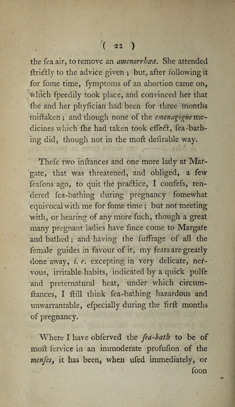 ( 21 ) the fea air, to remove an amenorrhea. She attended ftridlly to the advice given ; but, after following it for fome time, fymptoms of an abortion came on, which fpeedily took place, and convinced her that file and her phyfician had been for three months miilaken ; and though none of the emenagogue me¬ dicines which file had taken took effedl, fea-bath- ing did, though not in the mod: definable way. Thefe two inftances and one more lady at Mar¬ gate, that was threatened, and obliged, a few feafons ago, to quit the practice, I confefs, ren¬ dered fea-bathing during pregnancy fomewhat equivocal with me for fome time ; but not meeting with, or hearing of any more fuch, though a great many pregnant ladies have fince come to Margate and bathed; and having the fuffrage of all the female guides in favour of it, my fears are greatly done away, i. e. excepting in very delicate, ner¬ vous, irritable- habits, indicated by a quick pulfe and preternatural heat, under which circum- ilances, I ftill think fea-bathing hazardous and unwarrantable, efpecially during the firfl months of pregnancy. Where I have obferved the [ea-bath to be of moil fervice in an immoderate profufion of the menfesy it has been, when ufed immediately, or foon