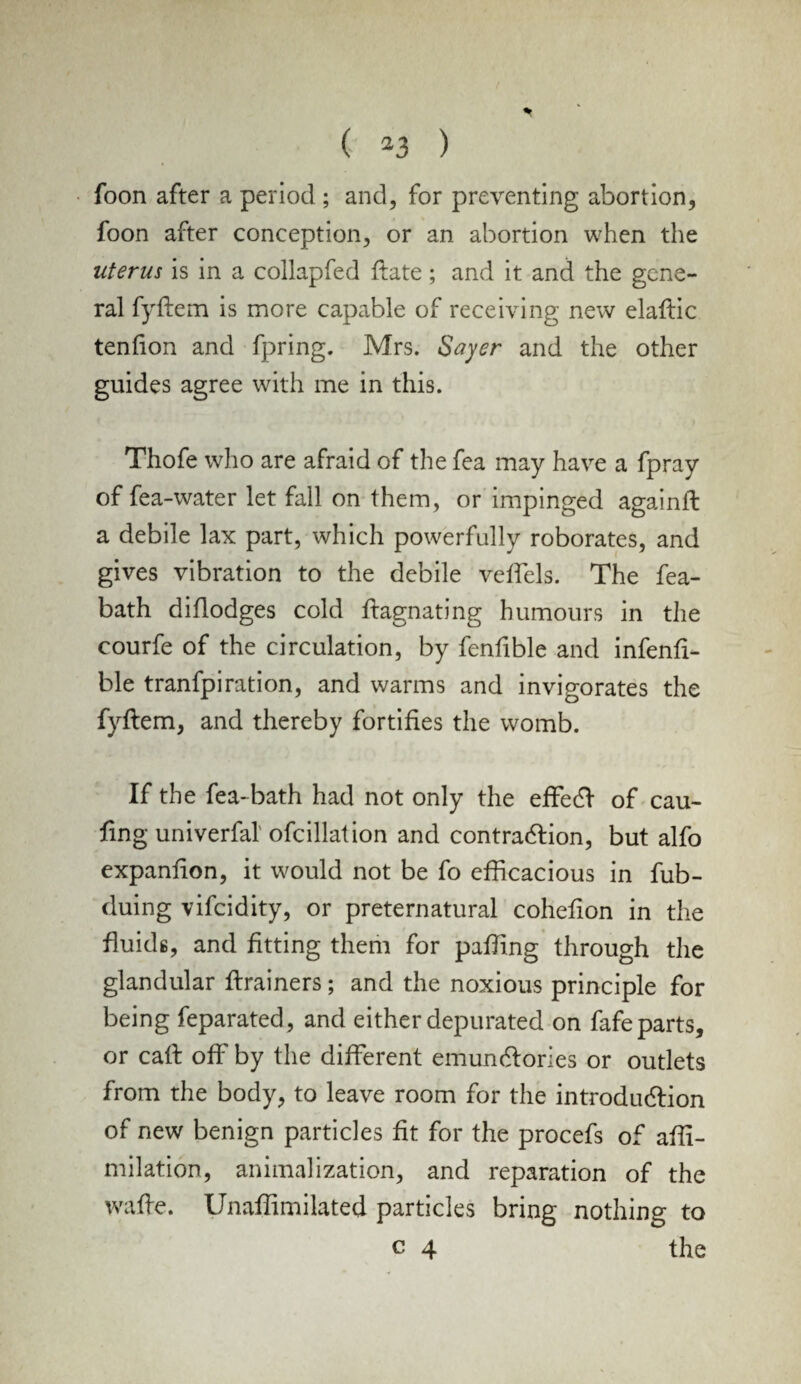 foon after a period ; and, for preventing abortion, foon after conception, or an abortion when the uterus is in a collapfed date; and it and the gene¬ ral fyftem is more capable of receiving new elaftic tendon and fpring. Mrs. Sayer and the other guides agree with me in this. Thofe who are afraid of the fea may have a fpray of fea-water let fall on them, or impinged againft a debile lax part, which powerfully roborates, and gives vibration to the debile veffels. The fea- bath diflodges cold ftagnating humours in the courfe of the circulation, by fenfible and infend- ble tranfpiration, and warms and invigorates the fyftem, and thereby fortides the womb. If the fea-bath had not only the effect of cau- ftng univerfal ofcillation and contraction, but alfo expandon, it would not be fo efficacious in fub- duing vifeidity, or preternatural cohedon in the fluids, and fitting them for paffing through the glandular ftrainers; and the noxious principle for being feparated, and either depurated on fafe parts, or caft off by the different emunctories or outlets from the body, to leave room for the introduction of new benign particles fit for the procefs of affi- milation, animalization, and reparation of the wafte. Unaffimilated particles bring nothing to c 4 the