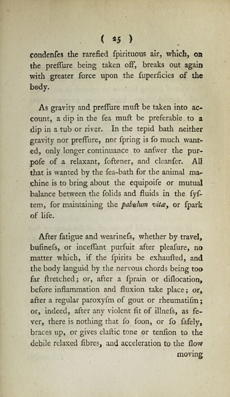 ( *5 ) condenfes the rarefied fpirituous air* which, on the preflure being taken off, breaks out again with greater force upon the fuperficies of the body. As gravity and preflure muft be taken into ac- count, a dip in the fea muft be preferable to a dip in a tub or river. In the tepid bath neither gravity nor preflure, nor fpring is fo much want¬ ed, only longer continuance to anfwer the pur- pofe of a relaxant, foftener, and cleanfer. All that is wanted by the fea-bath for the animal ma¬ chine is to bring about the equipoife or mutual balance between the folids and fluids in the fyf- tem, for maintaining the pabulwn vita, or fpark of life. After fatigue and wearinefs, whether by travel, bufinefs, or inceflant purfuit after pleafure, no matter which, if the fpirits be exhaufted, and the body languid by the nervous chords being too far ftretched; or, after a fprain or diflocation, before inflammation and fluxion take place; or, after a regular paroxyfm of gout or rheumatifm; or, indeed, after any violent fit of illnefs, as fe¬ ver, there is nothing that fo foon, or fo fafely, braces up, or gives elaftic tone or tenfion to the debile relaxed fibres, and acceleration to the flow moving