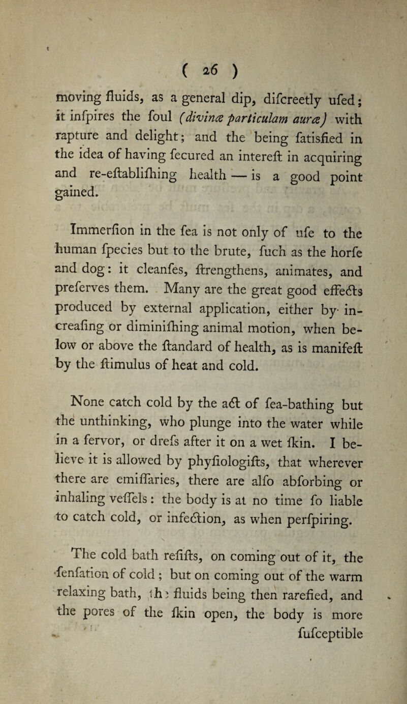 ( *6 ) moving fluids, as a general dip, difcreetly ufed; it infpires the foul (divina particulam aura) with rapture and delight ; and the being fatisfied in the idea of having fecured an interefl in acquiring and re-eflabhfhing health — is a good point gained. Immerfion in the fea is not only of ufe to the human fpecies but to the brute, fuch as the horfe and dog: it cleanfes, flrengthens, animates, and preferves them. Many are the great good effedls produced by external application, either by in- creafing or diminifhing animal motion, when be¬ low or above the flandard of health, as is manifeft by the flimulus of heat and cold. None catch cold by the adl of fea-bathing but the unthinking, who plunge into the water while in a fervor, or drefs after it on a wet fkin. I be¬ lieve it is allowed by phyfiologifls, that wherever there are emiflaries, there are alfo abforbing or inhaling veffels; the body is at no time fo liable to catch cold, or infedlion, as when perfpiring. The cold bath refills, on coming out of it, the -fenfation of cold ; but on coming out of the warm relaxing bath, thi fluids being then rarefied, and the pores of the fkin open, the body is more fufceptible
