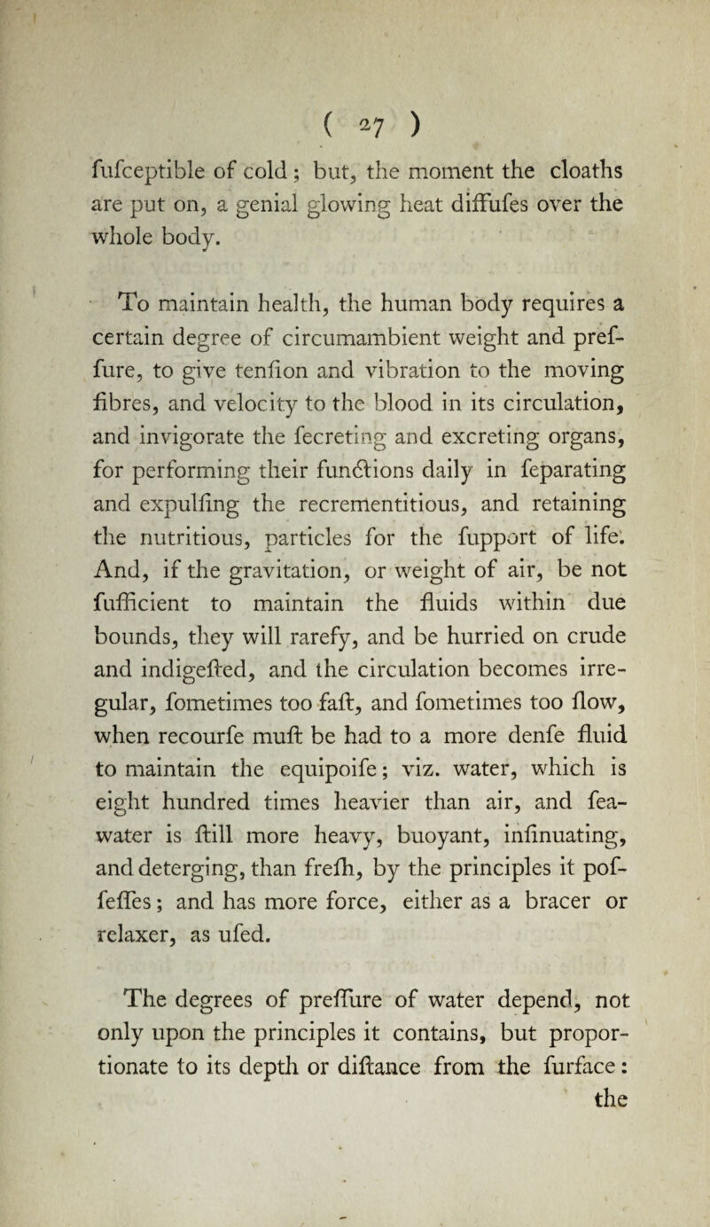 fufceptible of cold ; but, the moment the cloaths are put on, a genial glowing heat diffufes over the whole body. To maintain health, the human body requires a certain degree of circumambient weight and pref- fure, to give tenfion and vibration to the moving fibres, and velocity to the blood in its circulation, and invigorate the fecreting and excreting organs, for performing their fundlions daily in feparating and expulfing the recrementitious, and retaining the nutritious, particles for the fupport of life. And, if the gravitation, or weight of air, be not fufficient to maintain the fluids within due bounds, they will rarefy, and be hurried on crude and indigefied, and the circulation becomes irre¬ gular, fometimes too faft, and fometimes too flow, when recourfe muft be had to a more denfe fluid to maintain the equipoife; viz. water, which is eight hundred times heavier than air, and fea- water is fiill more heavy, buoyant, infinuating, and deterging, than frefli, by the principles it pof- fefles; and has more force, either as a bracer or relaxer, as ufed. The degrees of preflure of water depend, not only upon the principles it contains, but propor¬ tionate to its depth or difiance from the furface: the