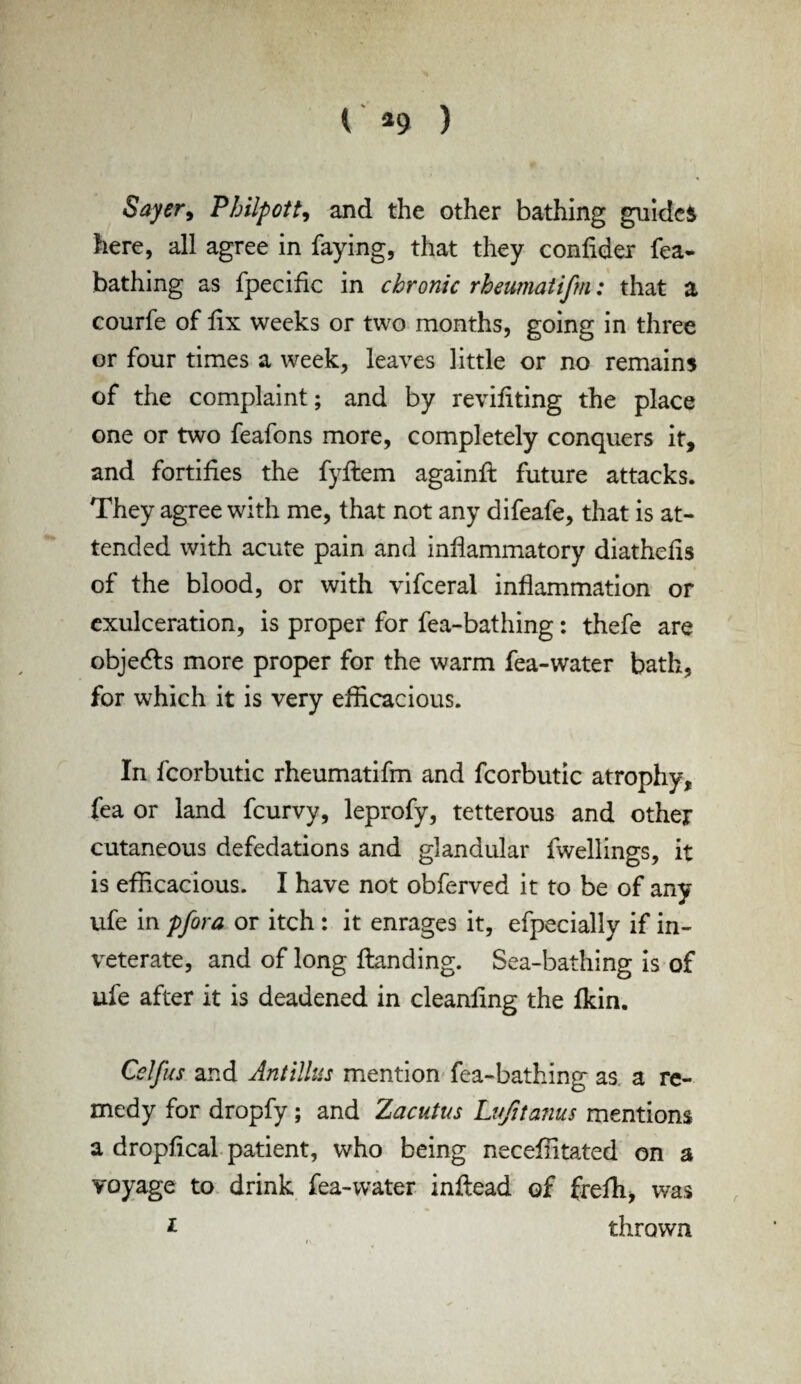 Sayer, Philpott, and the other bathing guides here, all agree in faying, that they confider fea- bathing as fpecific in chronic rheumatifm: that a courfe of fix weeks or two months, going in three or four times a week, leaves little or no remains of the complaint; and by revifiting the place one or two feafons more, completely conquers it, and fortifies the fyftem againft future attacks. They agree with me, that not any difeafe, that is at¬ tended with acute pain and inflammatory diathefis of the blood, or with vifceral inflammation or exulceration, is proper for fea-bathing: thefe are objects more proper for the warm fea-water bath, for which it is very efficacious. In fcorbutic rheumatifm and fcorbutic atrophy, fea or land fcurvy, leprofy, tetterous and other cutaneous defedations and glandular fwellings, it is efficacious. I have not obferved it to be of any ufe in pfora or itch : it enrages it, efpecially if in¬ veterate, and of long Handing. Sea-bathing is of ufe after it is deadened in cleanfing the fkin. Celfus and Antilles mention fea-bathing as a re¬ medy for dropfy; and Zacutus Lujttanus mentions a dropfical patient, who being neceffitated on a voyage to drink fea-water inflead of frefh, was * thrown