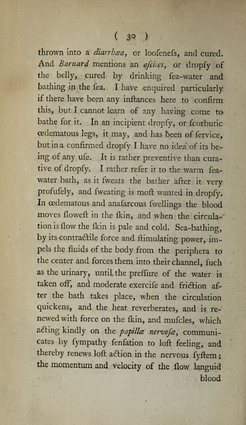 thrown into a diarrhoea, or loofenefs, and cured. And Barnard mentions an afcites, or dropfy of the belly, cured by drinking fea-water and bathing in the fea. I have enquired particularly if there have been any inftances here to confirm this, but I cannot learn of any having come to bathe for it. In an incipient dropfy, or fcorhutic cedematous legs, it may, and has been of fervice, but in a confirmed dropfy I have no idea of its be¬ ing of any ufe. It is rather preventive than cura¬ tive of dropfy. I rather refer it to the warm fea- water bath, as it fweats the bather after it very profufely, and fweating is moft wanted in dropfy. In cedematous and anafarcous fwellings the blood moves flowed: in the fkin, and when the circula-* tion is flow the fkin is pale and cold. Sea-bathing, by its contractile force and Simulating power, im¬ pels the fluids of the body from the periphera to the center and forces them into their channel, fuch as the urinary, until the prefTure of the water is taken off, and moderate exercife and friction af¬ ter the bath takes place, when the circulation quickens, and the heat reverberates, and is re¬ newed with force on the fkin, and mufcles, which aCting kindly on the papillae nervofoe, communi¬ cates by fympathy fenfation to loft feeling, and thereby renews loft aCtion in the nervous fyftem; the momentum and velocity of the flow languid blood