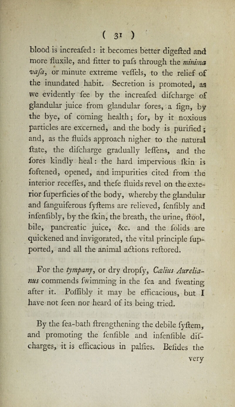 blood is increafed: it becomes better digefted and more fluxile, and fitter to pafs through the minima vafa, or minute extreme veffels, to the relief of the inundated habit. Secretion is promoted, as we evidently fee by the increafed difcharge of glandular juice from glandular fores, a fign, by the bye, of coming health; for, by it noxious particles are excerned, and the body is purified; and, as the fluids approach nigher to the natural date, the difcharge gradually leffens, and the fores kindly heal: the hard impervious lkin is foftened, opened, and impurities cited from the interior recedes, and thefe fluids revel on the exte¬ rior fuperficies of the body, whereby the glandular and fanguiferous fyftems are relieved, fenfibly and infenfibly, by the fkin, the breath, the urine, ffiool, bile, pancreatic juice, he, and the folids are quickened and invigorated, the vital principle fup- ported, and all the animal adlions reflored. For the tympany, or dry dropfy, Callus Aurelia- nus commends fwimming in the fea and fweating after it. Poffibly it may be efficacious, but I have not feen nor heard of its being tried. By the fea-bath ffirengthening the debile fyflem, and promoting the fenfible and infenfible dis¬ charges^ it is efficacious in palfies. Befides the very