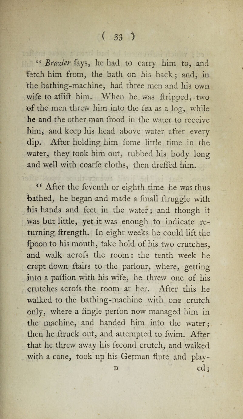 cc Brazier fays, he had to carry him to, and fetch him from, the bath on his back; and, in the bathing-machine, had three men and his own wife to affift him. When he was dripped, two of the men threw him into the fea as a log, while he and the other man hood in the water to receive him, and keep his head above water after every dip. After holding him fome little time in the water, they took him out, rubbed his body long and well with coarfe cloths, then dreffed him. cc After the feventh or eighth time he was thus bathed, he began >and made a fmall druggie with his hands and feet in the water; and though it was but little, yet it was enough to indicate re¬ turning drength. In eight weeks he could lift the fpoon to his mouth, take hold of his two crutches, and walk acrofs the room: the tenth week he crept down flairs to the parlour, where, getting into a paffion with his wife, he threw one of his crutches acrofs the room at her. After this he walked to the bathing-machine with one crutch only, where a dngle perfon now managed him in the machine, and handed him into the water; then he ftruck out, and attempted to fwim. After that he threw away his fecond crutch, and walked with a cane, took up his German flute and play- d ed;