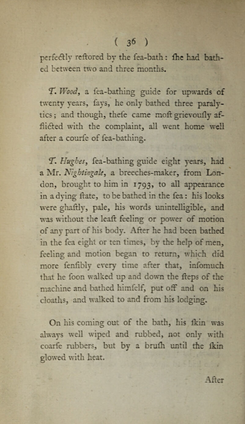 perfectly relhored by the fea-bath: fhe had bath¬ ed between two and three months. T. Wood, a fea-bathing guide for upwards of twenty years, fays, he only bathed three paraly¬ tics ; and though, thele came moft grievoully af¬ flicted with the complaint, all went home well after a courle of lea-bathing. CT. Hughes, fea-bathing guide eight years, had % a Mr. A r:gbtingak9 a breeches-maker, from Lon¬ don, brought to him in 1793, to all appearance in a dying Itate, to be bathed in the fea : his looks were ghaftly, pale, his words unintelligible, and was without the lealt feeling or power of motion of any part of his body. After he had been bathed in the fea eight or ten times, by the help of men, feeling and motion began to return, which did more lenlibly every time after that, infomuch that he loon walked up and down the fteps of the machine and bathed himfelf, put off and on his cloaths, and walked to and from his lodging. On his coming out of the bath, his ikin was always well wiped and rubbed, not only with coarfe rubbers, but by a brufh until the lkin glowed with heat. After