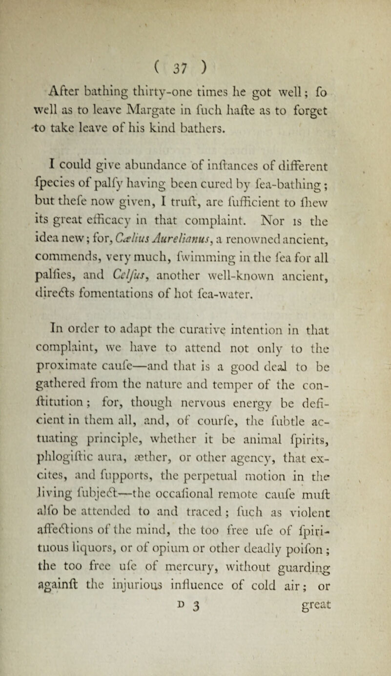 After bathing thirty-one times he got well; fo well as to leave Margate in Inch hafte as to forget -to take leave of his kind bathers. I could give abundance of inftances of different fpecies of pally having been cured by lea-bathing; but thefe now given, I trull, are iufficient to lhew its great efficacy in that complaint. Nor is the idea new; for, Callus Aurellanus, a renowned ancient, commends, very much, fwimming in the lea for all pallies, and Cclfus, another well-known ancient, diredts fomentations of hot lea-water. \ In order to adapt the curative intention in that complaint, we have to attend not only to the proximate caule—and that is a good deal to be gathered from the nature and temper of the con- ftitution ; for, though nervous energy be defi¬ cient in them all, and, of courfe, the lubtle ac¬ tuating principle, whether it be animal fpirits, phlogiftic aura, sether, or other agency, that ex¬ cites, and fupports, the perpetual motion in the living lubjeel—the occalional remote caule mult alio be attended to and traced; fuch as violent affedtions of the mind, the too free ufe of lpiri- tLions liquors, or of opium or other deadly poifon ; the too free ufe of mercury, without guarding againft the injurious influence of cold air; or d 3 great