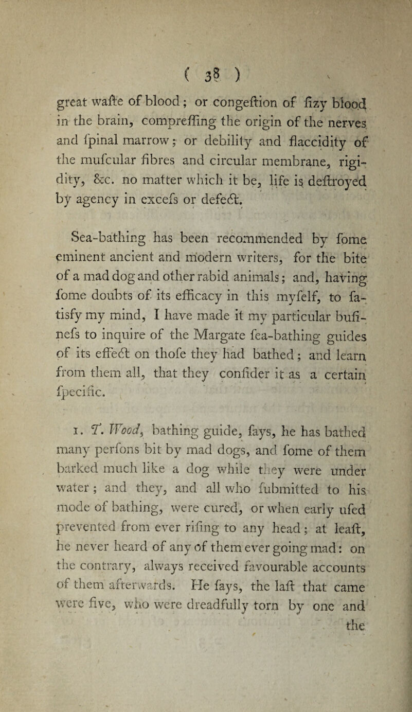 great wade of blood; or congedion of dzy blood in the brain, compreffing the origin of the nerves and fpinal marrow; or debility and flaccidity of the mufcular fibres and circular membrane, rigi- dity, S:c. no matter which it be, life is dedroydd by agency in excefs or defecd. Sea-bathing has been recommended by fome eminent ancient and modern writers, for the bite of a mad dog and other rabid animals; and, having fome doubts of its efficacy in this myfelf, to fa- tisfy my mind, I have made it my particular buti- nefs to inquire of the Margate fea-bathing guides of its effedf on thofe they had bathed; and learn from them all, that they contider it as a certain fpecinc. i. T. Wood, bathing guide, fays, he has bathed many perfons bit by mad dogs, and fome of them barked much like a dog while they were under water ; and they, and all who fubmitted to his. mode of bathing, were cured, or when early ufed prevented from ever riling to any head; at lead:, he never heard of any of them ever going mad: on the contrary, always received favourable accounts of them afterwards. Fie fays, the lad that came were five, who were dreadfully tom by one and the