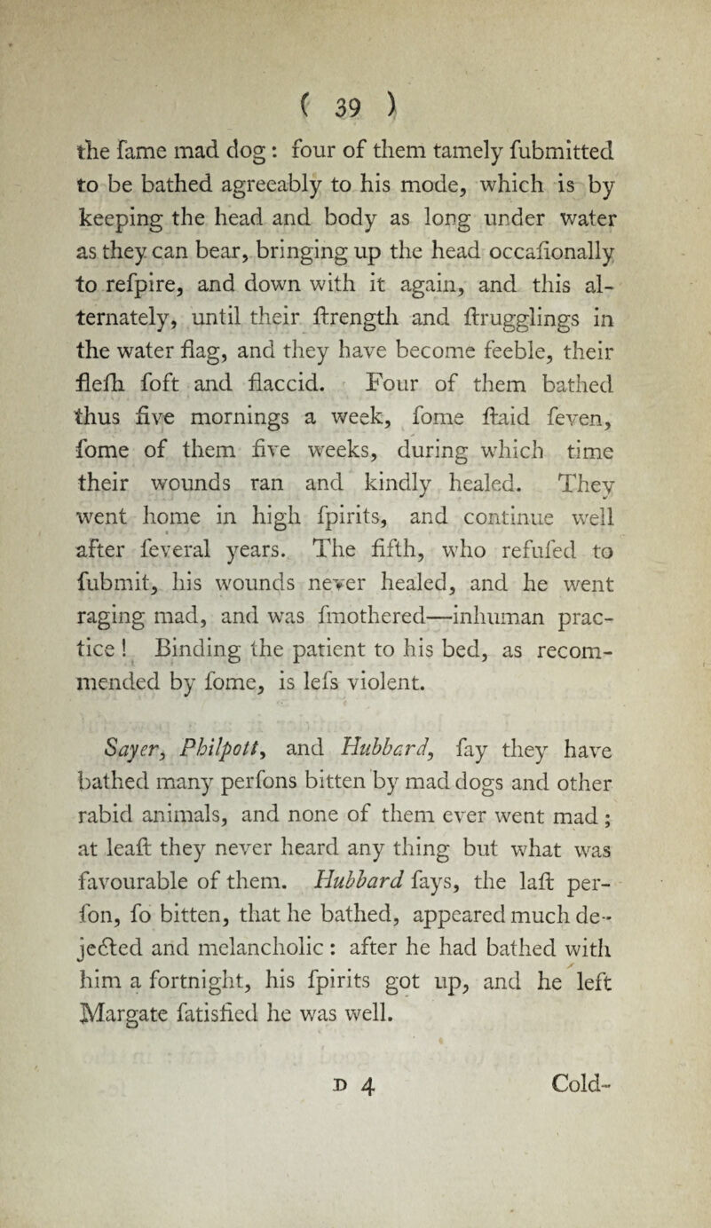 the fame mad dog: four of them tamely fubmitted to be bathed agreeably to his mode, which is by keeping the head and body as long under water as they can bear, bringing up the head occafionally to refpire, and down with it again, and this al¬ ternately, until their ftrength and ftrugglings in the water flag, and they have become feeble, their flefli foft and flaccid. Four of them bathed thus flve mornings a week, fome flaid feven, fome of them flve weeks, during which time their wounds ran and kindly healed. They went home in high fpirits, and continue well after feveral years. The fifth, who refilled to fubmit, his wounds never healed, and he went raging mad, and was fmothered—inhuman prac¬ tice ! Binding the patient to his bed, as recom¬ mended by fome, is lefs violent. Sayer, Philpott, and Hubbard', fay they have bathed many perfons bitten by mad dogs and other rabid animals, and none of them ever went mad ; at lead they never heard any thing but what was favourable of them. Hubbard fays, the lafi: per- fon, fo bitten, that he bathed, appeared much de- je6ted and melancholic : after he had bathed with him a fortnight, his fpirits got up, and he left Margate fatisfied he was well. n 4 Cold-