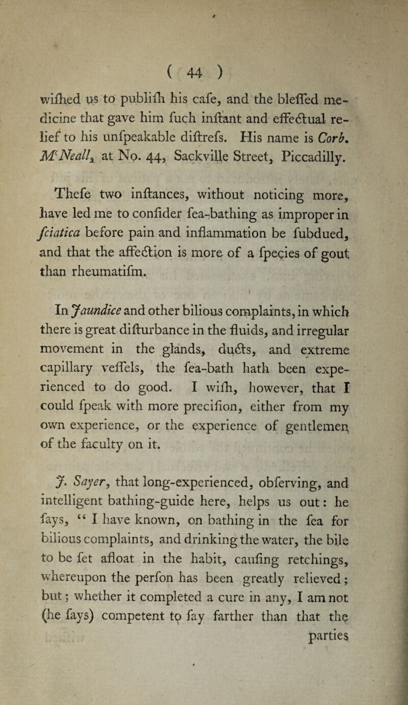 ( / wifhed us to publifh his cafe, and the bleffed me- dicine that gave him fuch inffant and effeblual re¬ lief to his unfpeakable diftrefs. His name is Corb. McNeallx at No. 44, Sackville Street, Piccadilly. Thefe two inftances, without noticing more, have led me to confider fea-bathing as improper in fciatica before pain and inflammation be fubdued, and that the affection is more of a fpegies of gout than rheumatifm. In Jaundice and other bilious complaints, in which there is great difturbance in the fluids, and irregular movement in the glands, du£ts, and extreme capillary veffels, the fea-bath hath been expe¬ rienced to do good. I with, however, that I could fpeak with more precifion, either from my own experience, or the experience of gentlemen of the faculty on it. J. Sayer, that long-experienced, obferving, and intelligent bathing-guide here, helps us out: he fays, “ I have known, on bathing in the fea for bilious complaints, and drinking the water, the bile to be fet afloat in the habit, caufing retchings, whereupon the perfon has been greatly relieved; but; whether it completed a cure in any, I am not (he fays) competent tp fay farther than that the parties