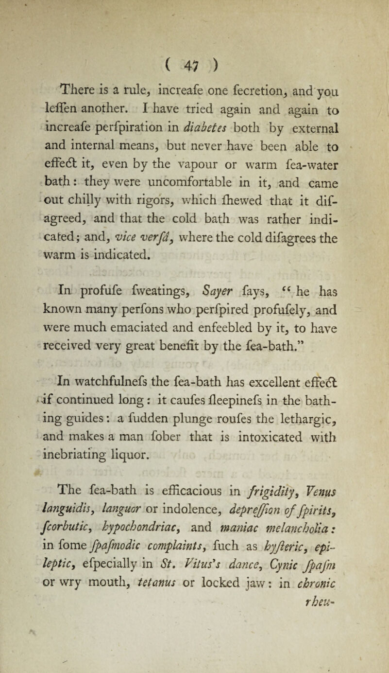 There is a rule, increafe one fecretion, and you leffen another. I have tried again and again to increafe perfpiration in diabetes both by external and internal means, but never have been able to effecT it, even by the vapour or warm fea-water bath: they were uncomfortable in it, and came out chilly with rigors, which fhewed that it dis¬ agreed, and that the cold bath was rather indi¬ cated; and, vice verfa, where the cold difagrees the warm is indicated. In profufe fweatings, Sayer fays, “ he has known many perfons who perfpired profufely, and were much emaciated and enfeebled by it, to have received very great benefit by the fea-bath.” In watchfulnefs the fea-bath has excellent effedl • if continued long : it caufes fieepinefs in the bath¬ ing guides: a fudden plunge roufes the lethargic, and makes a man fober that is intoxicated with inebriating liquor. The fea-bath is efficacious in frigidity, Venus languidis, languor or indolence, depreffion of fpirits, fcorbutic, hypochondriac, and maniac melancholia: in fome fpafmodic complaints, fuch as hyjleric, epi¬ leptic, efpecially in St. Vitus's dance, Cynic fpafm or wry mouth, tetanus or locked jaw; in chronic rheu-