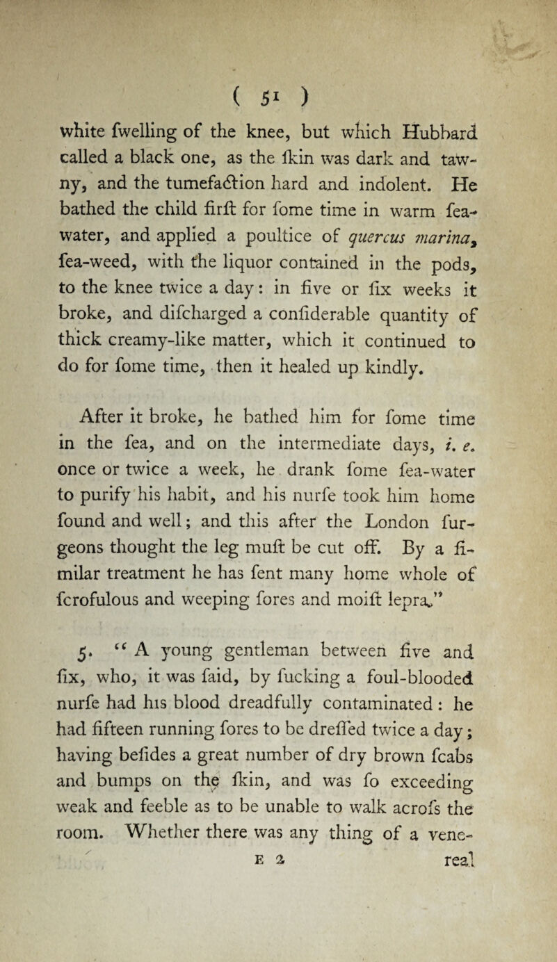 white fwelling of the knee, but which Hubbard called a black one, as the lkin was dark and taw¬ ny, and the tumefaction hard and indolent. He bathed the child firft for fome time in warm fea- water, and applied a poultice of quercus marina, fea-weed, with the liquor contained in the pods, to the knee twice a day: in five or fix weeks it broke, and difcharged a conliderable quantity of thick creamy-like matter, which it continued to do for fome time, then it healed up kindly. After it broke, he bathed him for fome time in the fea, and on the intermediate days, /. e. once or twice a week, he drank fome fea-water to purify his habit, and his nurfe took him home found and well; and this after the London fur- geons thought the leg muffc be cut off. By a fi- milar treatment he has fent many home whole of fcrofulous and weeping fores and moifl lepra*” 5. “ A young gentleman between five and fix, who, it was faid, by fucking a foul-blooded nurfe had his blood dreadfully contaminated : he had fifteen running fores to be dreffed twice a day; having betides a great number of dry brown fcabs and bumps on the fkin, and was fo exceeding weak and feeble as to be unable to walk acrofs the room. Whether there was any thing of a vene- e a real