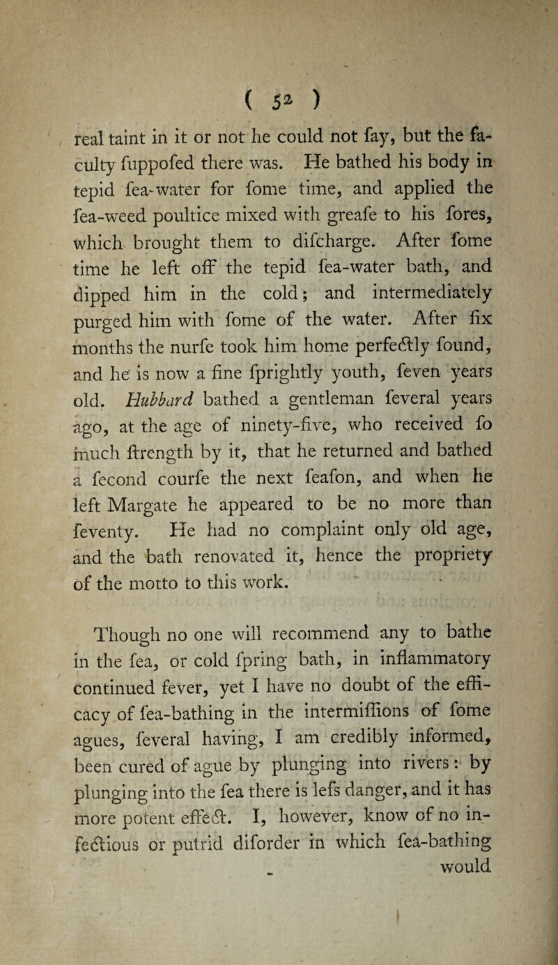 / real taint in it or not he could not fay, but the fa¬ culty fuppofed there was. He bathed his body in tepid lea-water for fome time, and applied the fea-weed poultice mixed with greafe to his fores, which brought them to difcharge. After fome time he left off the tepid fea-water bath, and dipped him in the cold; and intermediately purged him with fome of the water. After fix months the nurfe took him home perfedlly found, and he is now a fine fprightly youth, feven years old. Hubbard bathed a gentleman feveral years ago, at the age of ninety-five, who received fo much flrength by it, that he returned and bathed a fecond courfe the next feafon, and when he left Margate he appeared to be no more than feventy. He had no complaint only old age, and the bath renovated it, hence the propriety of the motto to this work. Though no one will recommend any to bathe in the fea, or cold fpring bath, in inflammatory continued fever, yet I have no doubt of the effi¬ cacy of fea-bathing in the intermiffions of fome agues, feveral having, I am credibly informed, been cured of ague by plunging into rivers: by plunging into the fea there is lefs danger, and it has more potent effect. I, however, know of no in- fedlious or putrid diforder in which fea-bathing would