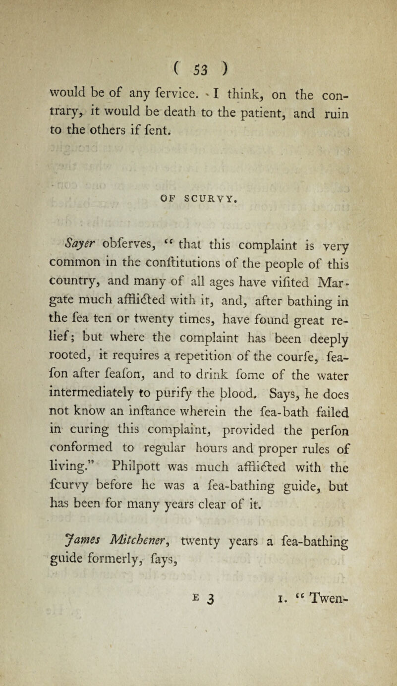 would be of any fervice. ' I think, on the con¬ trary, it would be death to the patient, and ruin to the others if fent. OF SCURVY. Sayer obferves, “ that this complaint is very common in the conftitutions of the people of this country, and many of all ages have vifited Mar¬ gate much afflicted with it, and, after bathing in the fea ten or twenty times, have found great re¬ lief; but where the complaint has been deeply rooted, it requires a repetition of the courfe, fea- fon after feafon, and to drink fome of the water intermediately to purify the blood. Says, he does not know an inftance wherein the fea-bath failed in curing this complaint, provided the perfon conformed to regular hours and proper rules of living.” Philpott was much affli&ed with the fcurvy before he was a fea-bathing guide, but has been for many years clear of it. James Mitchener, twenty years a fea-bathing guide formerly, fays, E 3 i. “ Twen-