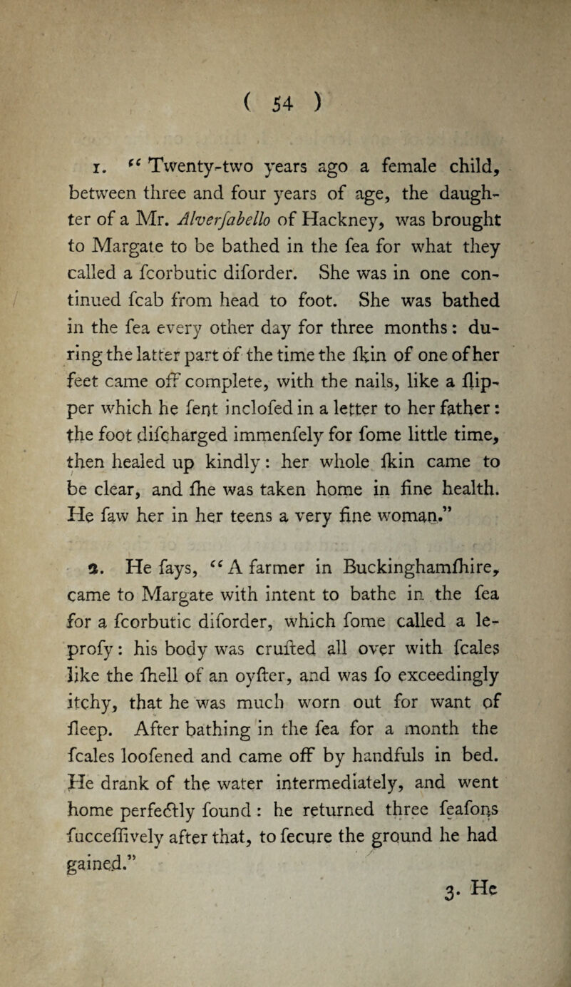 i. (C Twenty-two years ago a female child, between three and four years of age, the daugh¬ ter of a Mr. Alverjabello of Hackney, was brought to Margate to be bathed in the fea for what they called a fcorbutic diforder. She was in one con¬ tinued fcab from head to foot. She was bathed in the fea every other day for three months: du¬ ring the latter part of the time the fkin of one of her feet came off complete, with the nails, like a flip¬ per which he fent inclofedin a letter to her father: the foot difcharged immenfely for fome little time, then healed up kindly: her whole fkin came to be clear, and the was taken home in fine health. He faw her in her teens a very fine woman.” a. He fays, “ A farmer in Buckinghamfhire, came to Margate with intent to bathe in the fea for a fcorbutic diforder, which fome called a le- profy: his body was crufted all over with fcales like the fhell of an oyflier, and was fo exceedingly itchy, that he was much worn out for want of fieep. After bathing in the fea for a month the fcales loofened and came off by handfuls in bed. He drank of the water intermediately, and went home perfectly found : he returned three feafons fncceflively after that, to fecure the ground he had gained.” 3. He
