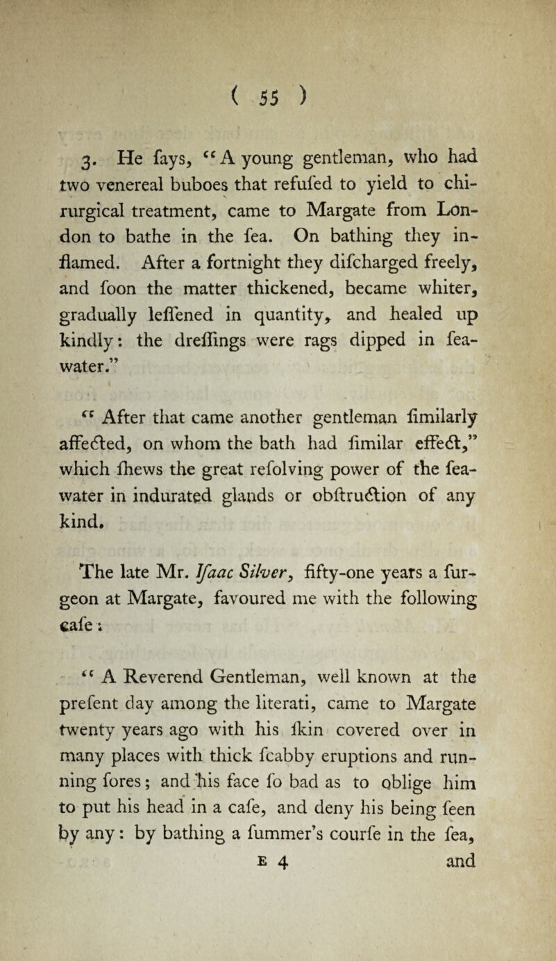 3. He fays, cc A young gentleman, who had two venereal buboes that refufed to yield to chi- rurgical treatment, came to Margate from Lon¬ don to bathe in the fea. On bathing they in¬ flamed. After a fortnight they difcharged freely, and foon the matter thickened, became whiter, gradually leflened in quantity,, and healed up kindly: the dreflings were rags dipped in fea- water.” “ After that came another gentleman fimilarly affedted, on whom the bath had limilar effect, which fhews the great refolving power of the fea- water in indurated glands or obftru6tion of any kind. The late Mr. Ifaac Silver, fifty-one years a fur- geon at Margate, favoured me with the following cafe; 4C A Reverend Gentleman, well known at the prefent day among the literati, came to Margate twenty years ago with his ikin covered over in many places with thick fcabby eruptions and run¬ ning fores; and his face fo bad as to oblige him to put his head in a cafe, and deny his being feen by any: by bathing a fummer’s c-ourfe in the fea, e 4 and