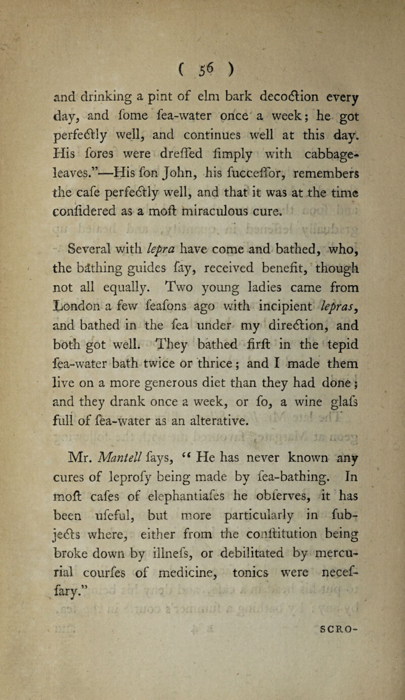and drinking a pint of elm bark decoftion every day, and fome fea-water once a week; he got perfectly well, and continues well at this day. His fores were dreffed limply with cabbage- leaves.”—His fon John, his fucceffor, remembers the cafe perfectly well, and that it was at the time conlidered as a mod: miraculous cure. Several with lepra have come and bathed, who, the bathing guides fay, received benefit, though not all equally. Two young ladies came from London a few feafons ago with incipient lepras, and bathed in the fea under my direction, and both got well. They bathed hr# in the tepid fea-water bath twice or thrice; and I made them live on a more generous diet than they had done; and they drank once a week, or fo, a wine glafs full of fea-water as an alterative. Mr. Mantell fays, “ He has never known any cures of leprofy being made by fea-bathing. In molt cafes of elephantiafes he obierves, it has been ufeful, but more particularly in fub- jedfs where, either from the conlfitution being broke down by illnefs, or debilitated by mercu¬ rial courfes of medicine, tonics were necef- fary.” SCRO-