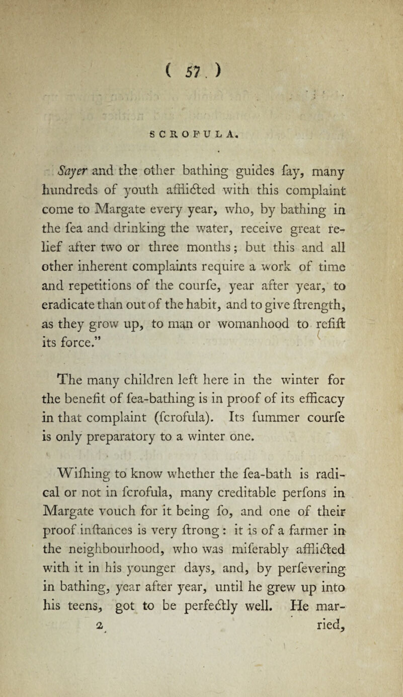 SCROFULA. Sayer and the other bathing guides fay, many hundreds of youth affiidled with this complaint come to Margate every year, who, by bathing in the fea and drinking the water, receive great re¬ lief after two or three months; but this and all other inherent complaints require a work of time and repetitions of the courfe, year after year, to eradicate than out of the habit, and to give ftrength, as they grow up, to man or womanhood to relift its force.” The many children left here in the winter for the benefit of fea-bathing is in proof of its efficacy in that complaint (fcrofula). Its fummer courfe is only preparatory to a winter one. * • ><’ ‘ . Wifhing to know whether the fea-bath is radi¬ cal or not in fcrofula, many creditable perfons in Margate vouch for it being fo, and one of their proof inftances is very ftrong : it is of a farmer in the neighbourhood, who was miferably affiidfed with it in his younger days, and, by perfevering in bathing, year after year, until he grew up into his teens, got to be perfectly well. He mar¬ ia ried.