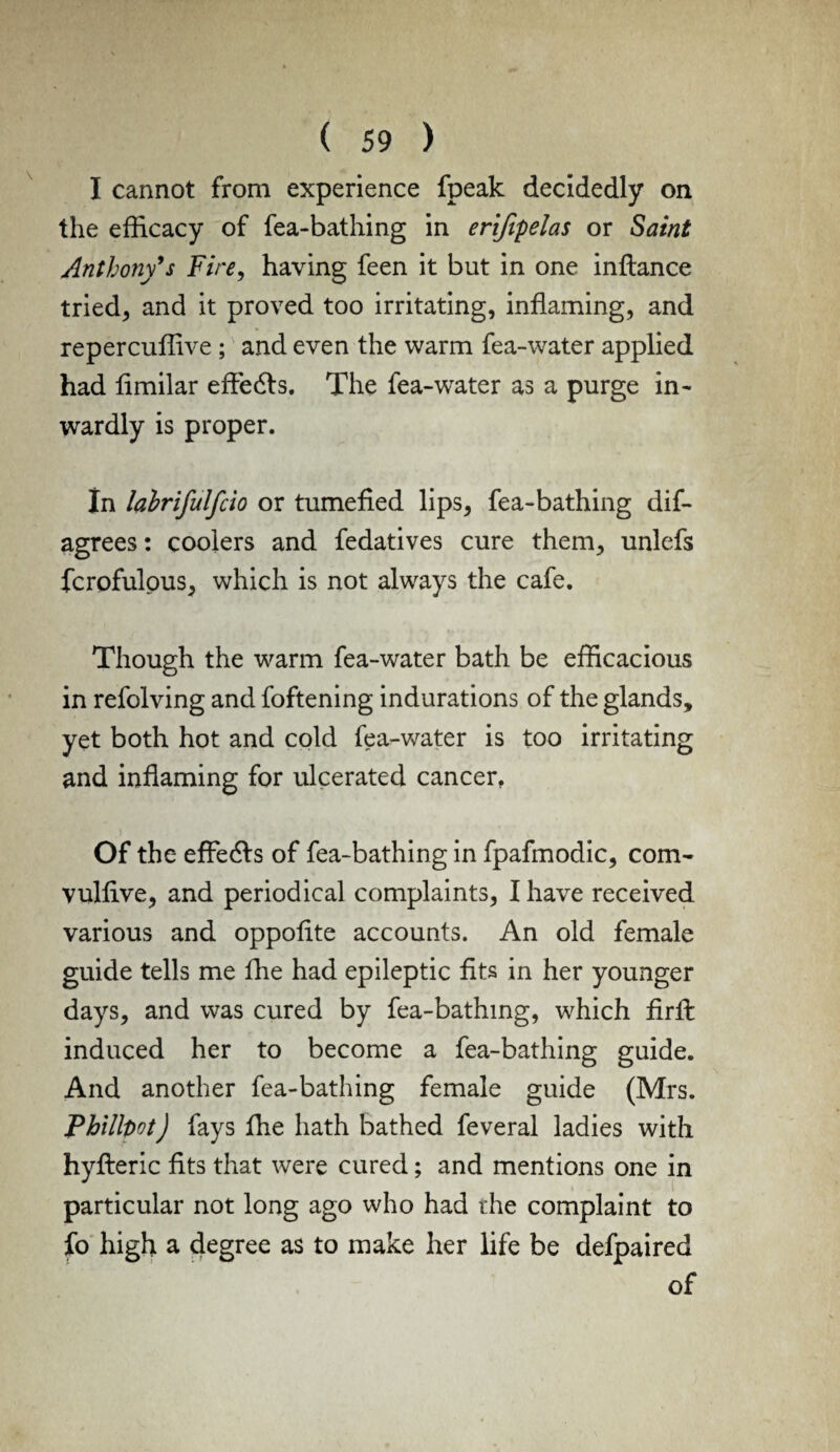 I cannot from experience fpeak decidedly on the efficacy of fea-bathing in erifipelas or Saint Anthony*s Fire, having feen it but in one inftance tried, and it proved too irritating, inflaming, and repercuffive ; and even the warm fea-water applied had fimilar effects, The fea-water as a purge in¬ wardly is proper. In lahrifulfcio or tumefied lips, fea-bathing dis¬ agrees : coolers and fedatives cure them, unlefs fcrofulous, which is not always the cafe. Though the warm fea-water bath be efficacious in refolving and foftening indurations of the glands, yet both hot and cold fea-water is too irritating and inflaming for ulcerated cancer, Of the effe&s of fea-bathing in fpafmodic, com- vulfive, and periodical complaints, I have received various and oppofite accounts. An old female guide tells me ffie had epileptic fits in her younger days, and was cured by fea-bathing, which firffc induced her to become a fea-bathing guide. And another fea-bathing female guide (Mrs. PhillDot) fays fhe hath bathed Several ladies with hyfteric fits that were cured; and mentions one in particular not long ago who had the complaint to So high a degree as to make her life be defpaired of
