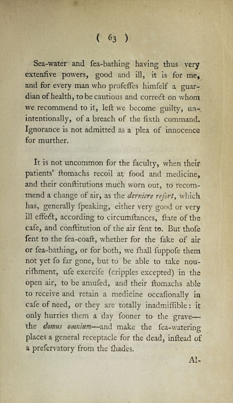 » Sea-water and fea-bathing having thus very extenftve powers* good and ill, it is for me, and for every man who profefles himfelf a guar¬ dian of health, to be cautious and correct on whom we recommend to it, left we become guilty, un¬ intentionally, of a breach of the ftxtli command. Ignorance is not admitted as a plea of innocence for murther. It is not uncommon for the faculty, when their patients’ ftomachs recoil at food and medicine, and their conftitutions much worn out, to recom¬ mend a change of air, as the dernier e re fort, which has, generally fpeaking, either very good or very ill eftedt, according to circumftances, ftate of the cafe, and conftitution of the air fent to. But thofe fent to the fea-coaft, whether for the fake of air or fea-bathing, or for both, we fhall fuppofe them not yet fo far gone, but to be able to take nou- rifhment, ufe exercife (cripples excepted) in the open air, to be amufed, and their ftomachs able to receive and retain a medicine occafionally in cafe of need, or they are totally inadmiftible: it only hurries them a day fooner to the grave— the domus omnium—and make the fea-watering places a general receptacle for the dead, inftead of a prefervatory from the ftiades. AI-
