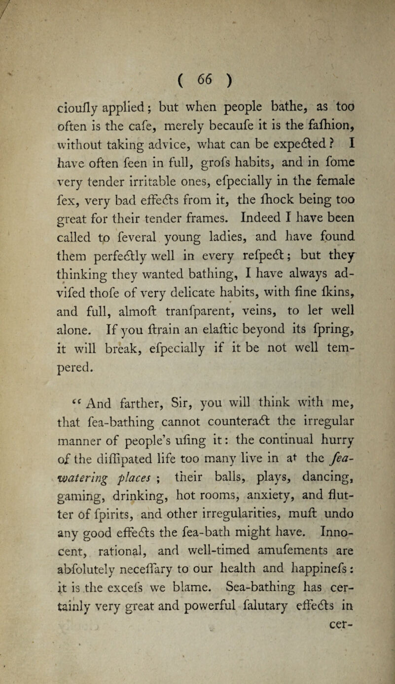 cioufly applied; but when people bathe, as too often is the cafe, merely becaufe it is the fafhion, without taking advice, what can be expedled ? I have often feen in full, grofs habits, and in fome very tender irritable ones, efpecially in the female fex, very bad effedls from it, the fhock being too great for their tender frames. Indeed I have been called to feveral young ladies, and have found them perfectly well in every refpedl; but they thinking they wanted bathing, I have always ad- vifed thofe of very delicate habits, with fine fkins, and full, almoft tranfparent, veins, to let well alone. If you flrain an elaflic beyond its fpring, it will break, efpecially if it be not well tem¬ pered. And farther, Sir, you will think with me, that fea-bathing cannot counteradt the irregular manner of people’s ufing it: the continual hurry of the diffipated life too many live in at the fea- watering places ; their balls, plays, dancing, gaming, drinking, hot rooms, anxiety, and flut¬ ter of fpirits, and other irregularities, muft undo any good effedls the fea-bath might have. Inno¬ cent, rational, and well-timed amufements are abfolutely neceffary to our health and happinefs: it is the excels we blame. Sea-bathing has cer¬ tainly very great and powerful falutary effedls in cer-
