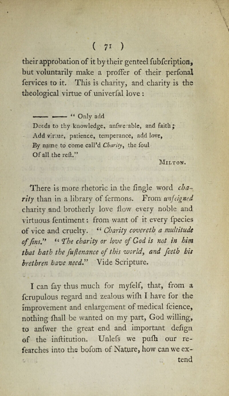 V \ \ * ( 71 ) their approbation of it by their genteel fubfcription, but voluntarily make a proffer of their perfonal fervices to it. This is charity, and charity is the theological virtue of univerfal love : —■■- • “ Only add Deeds to thy knowledge, anfwe:able, and faith £ Add v;r:iie, patience, temperance, add love, By n^me to come call’d Charity, the foul Of all the reft.” Miltok. There is more rhetoric in the fingle word cha¬ rity than in a library of fermons. From unfeigned charity and brotherly love flow every noble and virtuous fentiment: from want of it every fpecies of vice and cruelty. Ci Charity covereth a multitude of fins” “ The charity or love of God is not in him % that hath the fuftenance of this world, and feeth bis brethren have need” Vide Scripture. v * • I can fay thus much for myfelf, that, from a fcrupulous regard and zealous wifh I have for the improvement and enlargement of medical fcience, nothing fhall be wanted on my part, God willing, to anfwer the great end and important defign of the inftitution. Unlefs we pufh our re- fearches into the bofom of Nature, how can we ex¬ tend